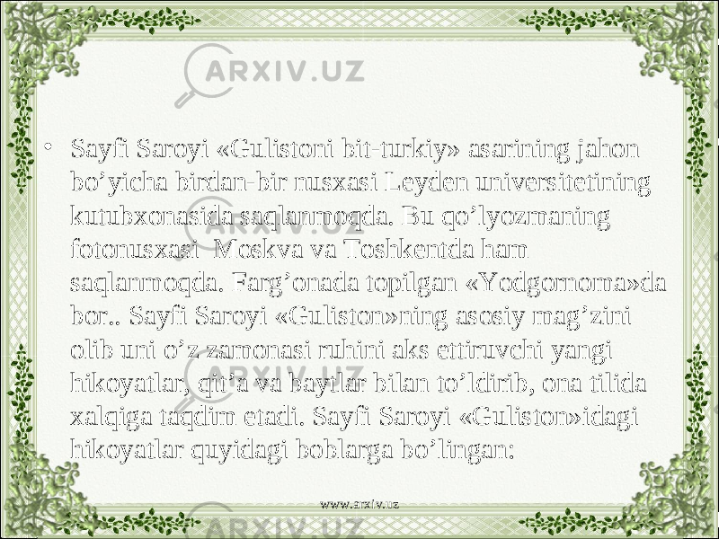 • Sayfi Saroyi «Gulistoni bit-turkiy» asarining jahon bo’yicha birdan-bir nusxasi Leyden universitetining kutubxonasida saqlanmoqda. Bu qo’lyozmaning fotonusxasi Moskva va Toshkentda ham saqlanmoqda. Farg’onada topilgan «Yodgornoma»da bor.. Sayfi Saroyi «Guliston»ning asosiy mag’zini olib uni o’z zamonasi ruhini aks ettiruvchi yangi hikoyatlar, qit’a va baytlar bilan to’ldirib, ona tilida xalqiga taqdim etadi. Sayfi Saroyi «Guliston»idagi hikoyatlar quyidagi boblarga bo’lingan: www.arxiv.uz 