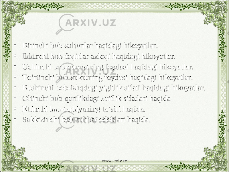 • Birinchi bob-sultonlar haqidagi hikoyatlar. • Ikkinchi bob-faqirlar axloqi haqidagi hikoyatlar. • Uchinchi bob-qanoatning foydasi haqidagi hikoyatlar. • To’rtinchi bob-sukutning foydasi haqidagi hikoyatlar. • Beshinchi bob-ishqdagi yigitlik sifati haqidagi hikoyatlar. • Oltinchi bob-qarilikdagi zaiflik sifatlari haqida. • Ettinchi bob-tarbiyaning ta’siri haqida. • Sakkizinchi bob-suhbat odoblari haqida. www.arxiv.uz 