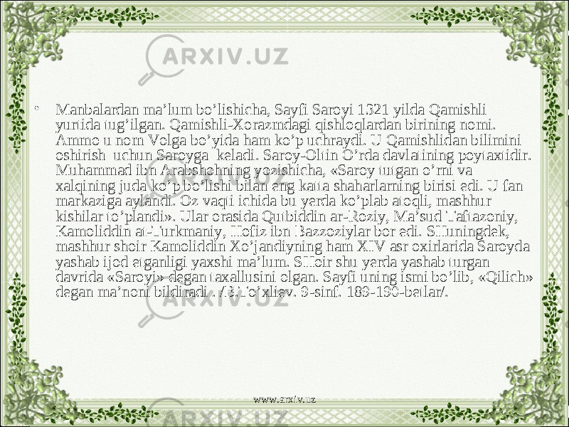 • Manbalardan ma’lum bo’lishicha, Sayfi Saroyi 1321 yilda Qamishli yurtida tug’ilgan. Qamishli-Xorazmdagi qishloqlardan birining nomi. Ammo u nom Volga bo’yida ham ko’p uchraydi. U Qamishlidan bilimini oshirish uchun Saroyga keladi. Saroy-Oltin O’rda davlatining poytaxtidir. Muhammad ibn Arabshohning yozishicha, «Saroy tutgan o’rni va xalqining juda ko’p bo’lishi bilan eng katta shaharlarning birisi edi. U fan markaziga aylandi. Oz vaqti ichida bu yerda ko’plab atoqli, mashhur kishilar to’plandi». Ular orasida Qutbiddin ar-Roziy, Ma’sud Taftazoniy, Kamoliddin at-Turkmaniy, Hofiz ibn Bazzoziylar bor edi. SHuningdek, mashhur shoir Kamoliddin Xo’jandiyning ham XIV asr oxirlarida Saroyda yashab ijod etganligi yaxshi ma’lum. SHoir shu yerda yashab turgan davrida «Saroyi» degan taxallusini olgan. Sayfi uning ismi bo’lib, «Qilich» degan ma’noni bildiradi . /B.To’xliev. 9-sinf. 189-190-betlar/. www.arxiv.uz 