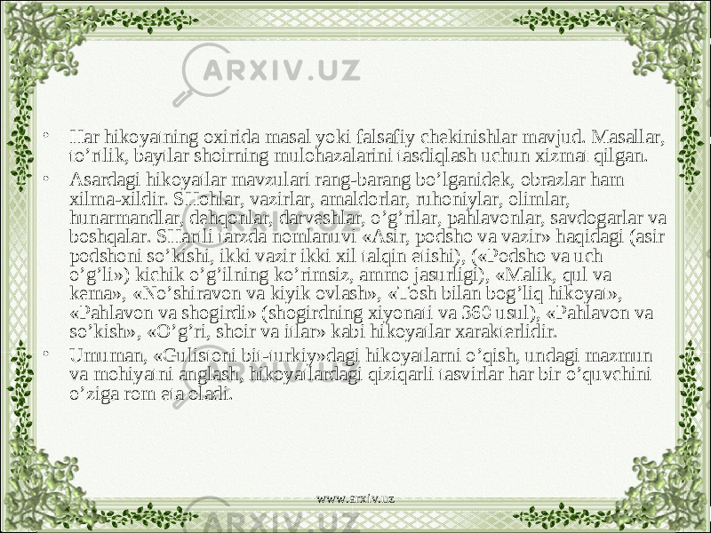 • Har hikoyatning oxirida masal yoki falsafiy chekinishlar mavjud. Masallar, to’rtlik, baytlar shoirning mulohazalarini tasdiqlash uchun xizmat qilgan. • Asardagi hikoyatlar mavzulari rang-barang bo’lganidek, obrazlar ham xilma-xildir. SHohlar, vazirlar, amaldorlar, ruhoniylar, olimlar, hunarmandlar, dehqonlar, darveshlar, o’g’rilar, pahlavonlar, savdogarlar va boshqalar. SHartli tarzda nomlanuvi «Asir, podsho va vazir» haqidagi (asir podshoni so’kishi, ikki vazir ikki xil talqin etishi), («Podsho va uch o’g’li») kichik o’g’ilning ko’rimsiz, ammo jasurligi), «Malik, qul va kema», «No’shiravon va kiyik ovlash», «Tosh bilan bog’liq hikoyat», «Pahlavon va shogirdi» (shogirdning xiyonati va 360 usul), «Pahlavon va so’kish», «O’g’ri, shoir va itlar» kabi hikoyatlar xarakterlidir. • Umuman, «Gulistoni bit-turkiy»dagi hikoyatlarni o’qish, undagi mazmun va mohiyatni anglash, hikoyatlardagi qiziqarli tasvirlar har bir o’quvchini o’ziga rom eta oladi. www.arxiv.uz 