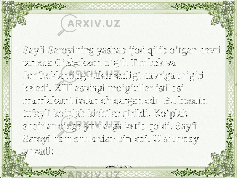 • Sayfi Saroyining yashab ijod qilib o’tgan davri tarixda O’zbekxon o’g’li Tinibek va Jonibeklarning hukmronligi davriga to’g’ri keladi. XIII asrdagi mo’g’ullar istilosi mamlakatni izdan chiqargan edi. Bu bosqin tufayli ko’plab kishilar qirildi. Ko’plab shoirlar o’zga yurtlarga ketib qoldi. Sayfi Saroyi ham shulardan biri edi. U shunday yozadi: www.arxiv.uz 