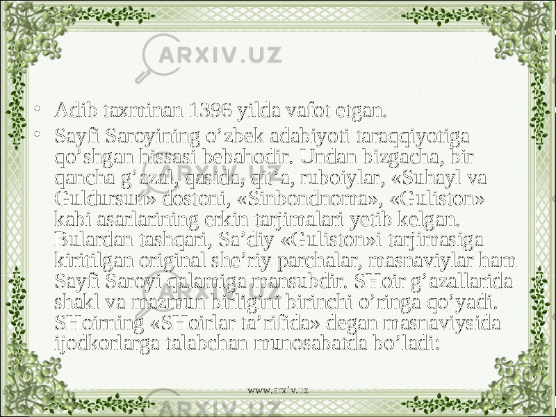 • Adib taxminan 1396 yilda vafot etgan. • Sayfi Saroyining o’zbek adabiyoti taraqqiyotiga qo’shgan hissasi bebahodir. Undan bizgacha, bir qancha g’azal, qasida, qit’a, ruboiylar, «Suhayl va Guldursun» dostoni, «Sinbondnoma», «Guliston» kabi asarlarining erkin tarjimalari yetib kelgan. Bulardan tashqari, Sa’diy «Guliston»i tarjimasiga kiritilgan original she’riy parchalar, masnaviylar ham Sayfi Saroyi qalamiga mansubdir. SHoir g’azallarida shakl va mazmun birligini birinchi o’ringa qo’yadi. SHoirning «SHoirlar ta’rifida» degan masnaviysida ijodkorlarga talabchan munosabatda bo’ladi: www.arxiv.uz 