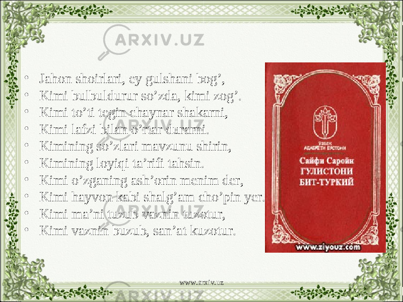 • Jahon shoirlari, ey gulshani bog’, • Kimi bulbuldurur so’zda, kimi zog’. • Kimi to’ti tegin chaynar shakarni, • Kimi lafzi bilan o’rtar durarni. • Kimining so’zlari mavzunu shirin, • Kimining loyiqi ta’rifi tahsin. • Kimi o’zganing ash’orin menim der, • Kimi hayvon kabi shalg’am cho’pin yer. • Kimi ma’ni tuzub vaznin tuzotur, • Kimi vaznin buzub, san’at kuzotur. www.arxiv.uz 