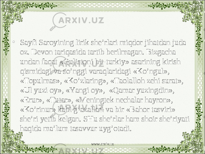 • Sayfi Saroyining lirik she’rlari miqdor jihatdan juda oz. Devon tariqasida tartib berilmagan. Bizgacha undan faqat «Gulistoni bit-turkiy» asarining kirish qismidagi va so’nggi varaqlaridagi «Ko’ngul», «Topulmas», «Ko’zlaring», «Taolalloh zehi surat», «Ul yuzi oy», «Yangi oy», «Qamar yuzingdin», «Erur», «Tutar», «Meningtek nechalar hayron», «Ko’rinur» kabi g’azallari va bir «Bahor tasviri» she’ri yetib kelgan. SHu she’rlar ham shoir she’riyati haqida ma’lum tasavvur uyg’otadi. www.arxiv.uz 