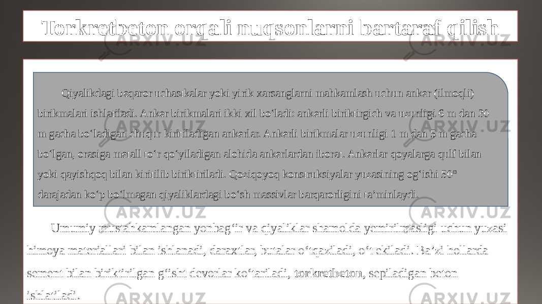 Torkretbeton orqali nuqsonlarni bartaraf qilish Umumiy mustahkamlangan yonbag‘ir va qiyaliklar shamolda yemirilmasligi uchun yuzasi himoya materiallari bilan ishlanadi, daraxtlar, butalar o‘tqaziladi, o‘t ekiladi. Ba’zi hollarda sement bilan biriktirilgan g‘isht devorlar ko‘tariladi, torkretbeton , sepiladigan beton ishlatiladi. Qiyalikdagi beqaror uchastkalar yoki yirik xarsanglarni mahkamlash uchun anker (ilmoqli) birikmalari ishlatiladi. Anker birikmalari ikki xil bo‘ladi: ankerli biriktirgich va uzunligi 6 m dan 30 m gacha bo‘ladigan chuqur kiritiladigan ankerlar. Ankerli birikmalar uzunligi 1 m dan 5 m gacha bo‘lgan, orasiga metall to‘r qo‘yiladigan alohida ankerlardan iborat. Ankerlar qoyalarga qulf bilan yoki qayishqoq bilan kiritilib biriktiriladi. Qoziqoyoq konstruksiyalar yuzasining og‘ishi 50° darajadan ko‘p bo‘lmagan qiyaliklardagi bo‘sh massivlar barqarorligini ta’minlaydi. 