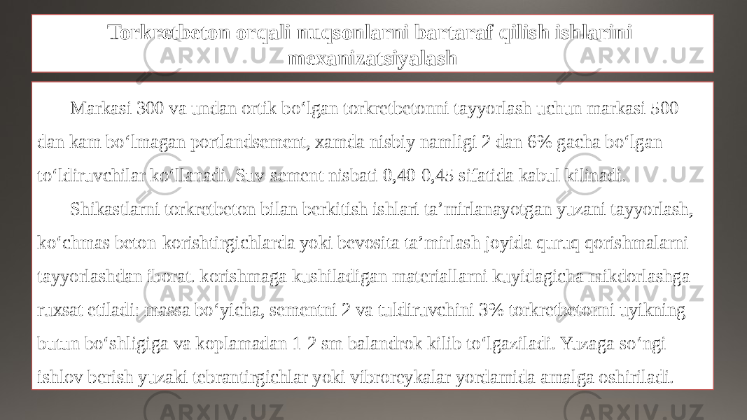 Torkretbeton orqali nuqsonlarni bartaraf qilish ishlarini mexanizatsiyalash Markasi 300 va undan ortik bo‘lgan torkretbetonni tayyorlash uchun markasi 500 dan kam bo‘lmagan portlandsement, xamda nisbiy namligi 2 dan 6% gacha bo‘lgan to‘ldiruvchilar ko‘llanadi. Suv-sement nisbati 0,40-0,45 sifatida kabul kilinadi. Shikastlarni torkretbeton bilan berkitish ishlari ta’mirlanayotgan yuzani tayyorlash, ko‘chmas beton-korishtirgichlarda yoki bevosita ta’mirlash joyida quruq qorishmalarni tayyorlashdan iborat. korishmaga kushiladigan materiallarni kuyidagicha mikdorlashga ruxsat etiladi: massa bo‘yicha, sementni 2 va tuldiruvchini 3% torkretbetonni uyikning butun bo‘shligiga va koplamadan 1-2 sm balandrok kilib to‘lgaziladi. Yuzaga so‘ngi ishlov berish yuzaki tebran tirgichlar yoki vibroreykalar yordamida amalga oshiriladi. 