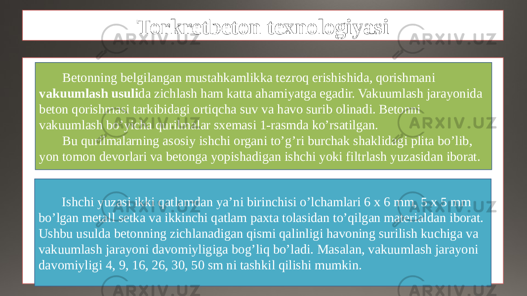 Torkretbeton texnologiyasi Betonning belgilangan mustahkamlikka tezroq erishishida, qorishmani vakuumlash usuli da zichlash ham katta ahamiyatga egadir. Vakuumlash jarayonida beton qorishmasi tarkibidagi ortiqcha suv va havo surib olinadi. Betonni vakuumlash bo’yicha qurilmalar sxemasi 1-rasmda ko’rsatilgan. Bu qurilmalarning asosiy ishchi organi to’g’ri burchak shaklidagi plita bo’lib, yon tomon devorlari va betonga yopishadigan ishchi yoki filtrlash yuzasidan iborat. Ishchi yuzasi ikki qatlamdan ya’ni birinchisi o’lchamlari 6 x 6 mm, 5 x 5 mm bo’lgan metall setka va ikkinchi qatlam paxta tolasidan to’qilgan materialdan iborat. Ushbu usulda betonning zichlanadigan qismi qalinligi havoning surilish kuchiga va vakuumlash jarayoni davomiyligiga bog’liq bo’ladi. Masalan, vakuumlash jarayoni davomiyligi 4, 9, 16, 26, 30, 50 sm ni tashkil qilishi mumkin. 