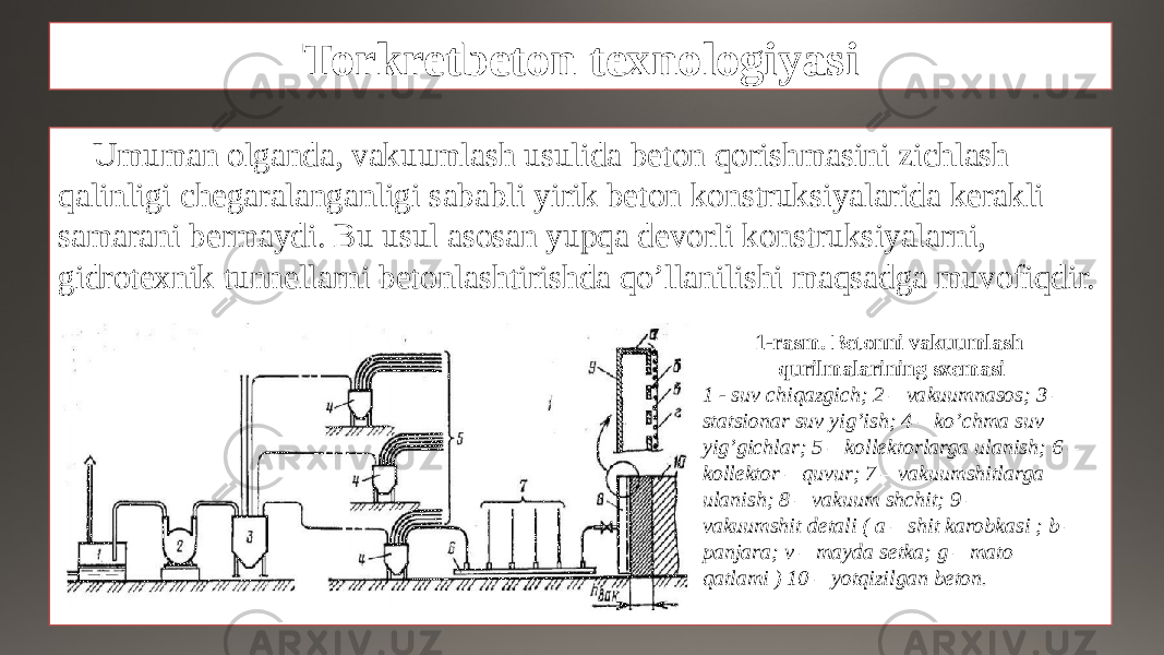 Torkretbeton texnologiyasi Umuman olganda, vakuumlash usulida beton qorishmasini zichlash qalinligi chegaralanganligi sababli yirik beton konstruksiyalarida kerakli samarani bermaydi. Bu usul asosan yupqa devorli konstruksiyalarni, gidrotexnik tunnellarni betonlashtirishda qo’llanilishi maqsadga muvofiqdir. 1-rasm. Betonni vakuumlash qurilmalarining sxemasi 1 - suv chiqazgich; 2 – vakuumnasos; 3 – statsionar suv yig’ish; 4 – ko’chma suv yig’gichlar; 5 – kollektorlarga ulanish; 6 – kollektor – quvur; 7 – vakuumshitlarga ulanish; 8 – vakuum shchit; 9 – vakuumshit detali ( a – shit karobkasi ; b – panjara; v – mayda setka; g – mato qatlami ) 10 – yotqizilgan beton. 