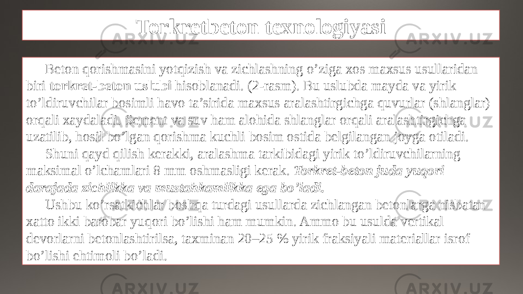 Torkretbeton texnologiyasi Beton qorishmasini yotqizish va zichlashning o’ziga xos maxsus usullaridan biri torkret-beton uslubi hisoblanadi. (2-rasm). Bu uslubda mayda va yirik to’ldiruvchilar bosimli havo ta’sirida maxsus aralashtirgichga quvurlar (shlanglar) orqali xaydaladi. Sement va suv ham alohida shlanglar orqali aralashtirgichga uzatilib, hosil bo’lgan qorishma kuchli bosim ostida belgilangan joyga otiladi. Shuni qayd qilish kerakki, aralashma tarkibidagi yirik to’ldiruvchilarning maksimal o’lchamlari 8 mm oshmasligi kerak. Torkret-beton juda yuqori darajada zichlikka va mustahkamlikka ega bo’ladi. Ushbu ko’rsatkichlar boshqa turdagi usullarda zichlangan betonlarga nisbatan xatto ikki barobar yuqori bo’lishi ham mumkin. Ammo bu usulda vertikal devorlarni betonlashtirilsa, taxminan 20–25 % yirik fraksiyali materiallar isrof bo’lishi ehtimoli bo’ladi. 