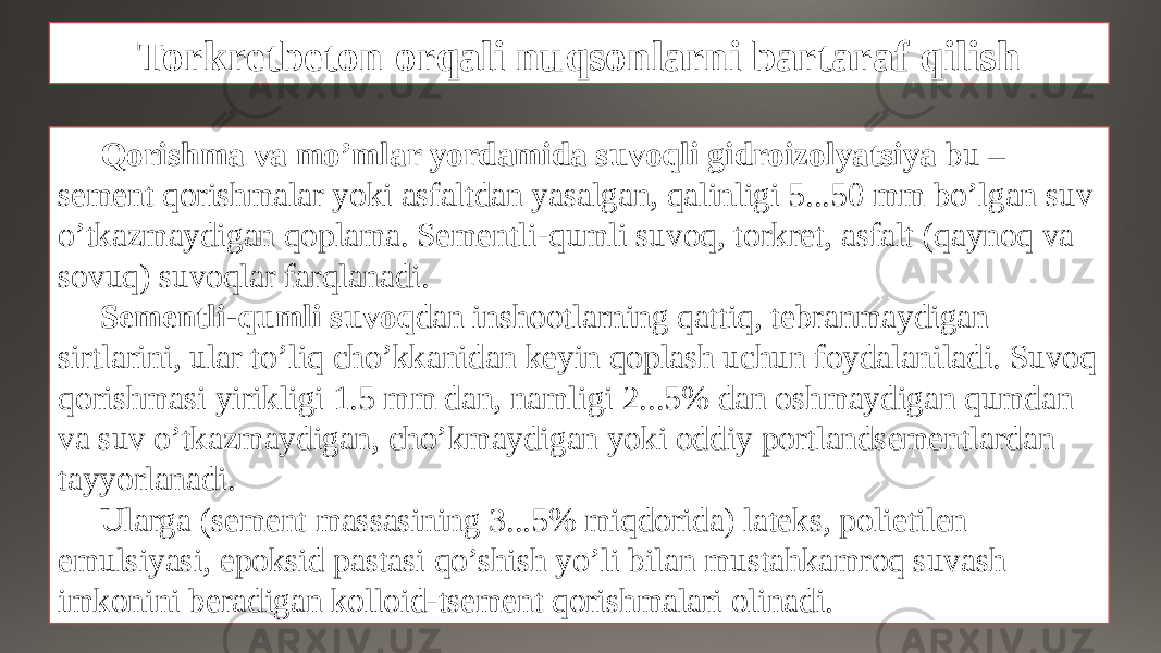 Torkretbeton orqali nuqsonlarni bartaraf qilish Qorishma va mo’mlar yordamida suvoqli gidroizolyatsiya bu – sement qorishmalar yoki asfaltdan yasalgan, qalinligi 5...50 mm bo’lgan suv o’tkazmaydigan qoplama. Sementli-qumli suvoq, torkret, asfalt (qaynoq va sovuq) suvoqlar farqlanadi. Sementli-qumli suvoq dan inshootlarning qattiq, tebranmaydigan sirtlarini, ular to’liq cho’kkanidan keyin qoplash uchun foydalaniladi. Suvoq qorishmasi yirikligi 1.5 mm dan, namligi 2...5% dan oshmaydigan qumdan va suv o’tkazmaydigan, cho’kmaydigan yoki oddiy portlandsementlardan tayyorlanadi. Ularga (sement massasining 3...5% miqdorida) lateks, polietilen emulsiyasi, epoksid pastasi qo’shish yo’li bilan mustahkamroq suvash imkonini beradigan kolloid-tsement qorishmalari olinadi. 