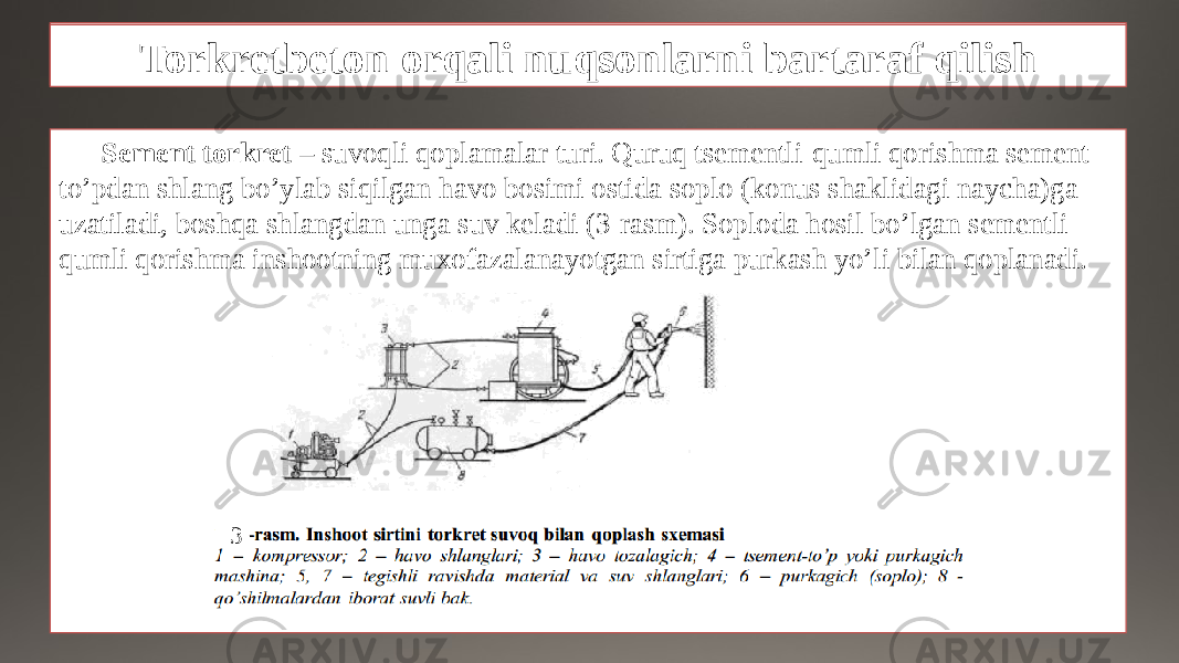 Nuqsonlarni bartaraf qilish ishlarini mexanizatsiyalash Sement torkret – suvoqli qoplamalar turi. Quruq tsementli-qumli qorishma sement- to’pdan shlang bo’ylab siqilgan havo bosimi ostida soplo (konus shaklidagi naycha)ga uzatiladi, boshqa shlangdan unga suv keladi (3-rasm). Soploda hosil bo’lgan sementli- qumli qorishma inshootning muxofazalanayotgan sirtiga purkash yo’li bilan qoplanadi. 3Torkretbeton orqali nuqsonlarni bartaraf qilish 