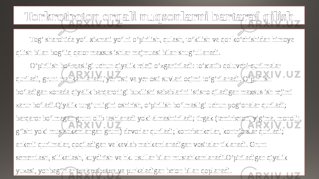 Torkretbeton orqali nuqsonlarni bartaraf qilish Tog‘ sharoitida yo‘l xizmati yo‘lni o‘pirilish, qulash, to‘kilish va qor ko‘chishidan himoya qilish bilan bog‘liq qator maxsus ishlar majmuasi bilan shug‘ullanadi. O‘pirilish bo‘lmasligi uchun qiyalik relefi o‘zgartiriladi: to‘xtatib qoluvchi qurilmalar quriladi, grunt mahkamlanadi, yer usti va yer osti suvlari oqimi to‘g‘rilanadi. O‘pirilish bo‘ladigan zonada qiyalik barqarorligi buzilishi sabablarini istisno qiladigan maxsus ish rejimi zarur bo‘ladi.Qiyalik turg‘unligini oshirish, o‘pirilish bo‘lmasligi uchun pog‘onalar quriladi; barqaror bo‘lmagan grunt olib tashlanadi yoki almashtiriladi; tirgak (temirbeton, yig‘ma, monolit, g‘isht yoki mustahkamlangan grunt) devorlar quriladi; kontrbanketlar, kontrforslar quriladi; ankerli qurilmalar, qoqiladigan va kavlab mahkamlanadigan vositalar tiklanadi. Grunt sementlash, silikatlash, kuydirish va hk. usullar bilan mustahkamlanadi.O‘piriladigan qiyalik yuzasi, yonbag‘irlar torkretbeton va purkaladigan beton bilan qoplanadi. 