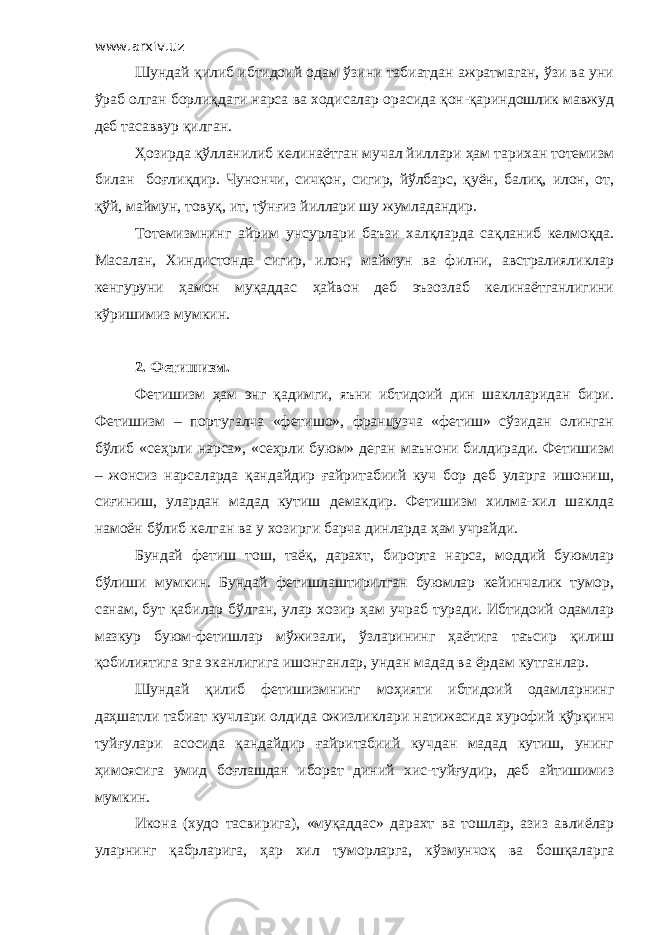 www.arxiv.uz Шундай қилиб ибтидоий одам ўзини табиатдан ажратмаган, ўзи ва уни ўраб олган борлиқдаги нарса ва ходисалар орасида қон-қариндошлик мавжуд деб тасаввур қилган. Ҳозирда қўлланилиб келинаётган мучал йиллари ҳам тарихан тотемизм билан боғлиқдир. Чунончи, сичқон, сигир, йўлбарс, қуён, балиқ, илон, от, қўй, маймун, товуқ, ит, тўнғиз йиллари шу жумладандир. Тотемизмнинг айрим унсурлари баъзи халқларда сақланиб келмоқда. Масалан, Хиндистонда сигир, илон, маймун ва филни, австралияликлар кенгуруни ҳамон муқаддас ҳайвон деб эъзозлаб келинаётганлигини кўришимиз мумкин. 2. Фетишизм. Фетишизм ҳам энг қадимги, яъни ибтидоий дин шаклларидан бири. Фетишизм – португалча «фетишо», французча «фетиш» сўзидан олинган бўлиб «сеҳрли нарса», «сеҳрли буюм» деган маънони билдиради. Фетишизм – жонсиз нарсаларда қандайдир ғайритабиий куч бор деб уларга ишониш, сиғиниш, улардан мадад кутиш демакдир. Фетишизм хилма-хил шаклда намоён бўлиб келган ва у хозирги барча динларда ҳам учрайди. Бундай фетиш тош, таёқ, дарахт, бирорта нарса, моддий буюмлар бўлиши мумкин. Бундай фетишлаштирилган буюмлар кейинчалик тумор, санам, бут қабилар бўлган, улар хозир ҳам учраб туради. Ибтидоий одамлар мазкур буюм-фетишлар мўжизали, ўзларининг ҳаётига таъсир қилиш қобилиятига эга эканлигига ишонганлар, ундан мадад ва ёрдам кутганлар. Шундай қилиб фетишизмнинг моҳияти ибтидоий одамларнинг даҳшатли табиат кучлари олдида ожизликлари натижасида хурофий қўрқинч туйғулари асосида қандайдир ғайритабиий кучдан мадад кутиш, унинг ҳимоясига умид боғлашдан иборат диний хис-туйғудир, деб айтишимиз мумкин. Икона (худо тасвирига), «муқаддас» дарахт ва тошлар, азиз авлиёлар уларнинг қабрларига, ҳар хил туморларга, кўзмунчоқ ва бошқаларга 