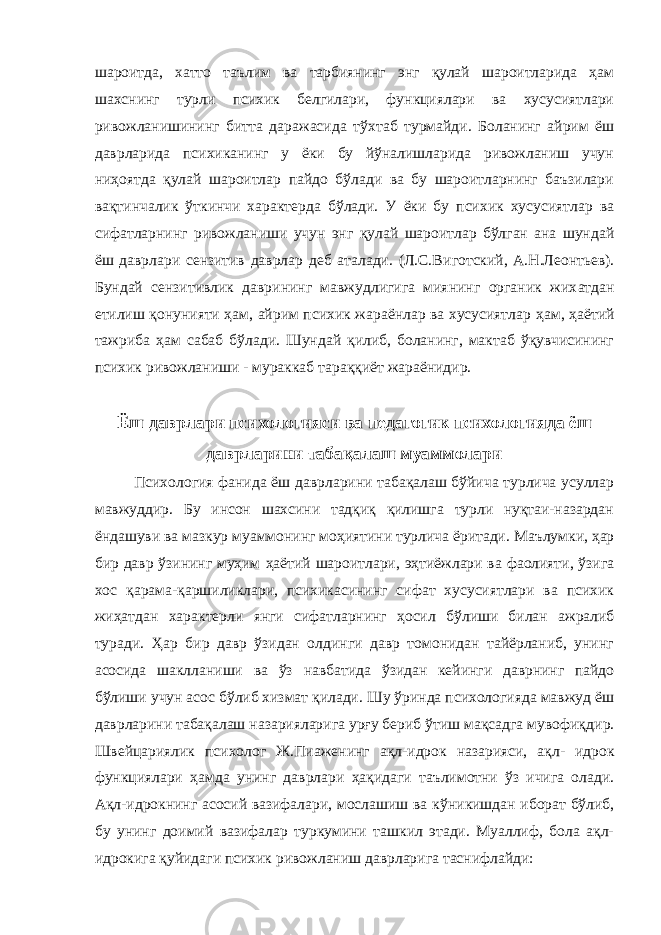 шароитда, хатто таълим ва тарбиянинг энг қулай шароитларида ҳам шахснинг турли психик белгилари, функциялари ва хусусиятлари ривожланишининг битта даражасида тўх т аб турмайди. Боланинг айрим ёш даврларида психиканинг у ёки бу йўналишларида ривожланиш учун ниҳоятда қулай шароитлар пайдо бўлади ва бу шароитларнинг баъзилари ва қти нчали к ўт кинчи характерда бўлади. У ёки бу психик хусусиятлар ва сифатларнинг ривожла н иши учун энг қ улай шароитлар бўлган ана шундай ёш даврлари сензитив даврлар деб аталади. (Л.С.Ви го тский, А.Н.Леонтьев). Бундай сензитивлик даврининг мавжудлигига миянинг органик жих а тдан етилиш қон унияти ҳам, айрим психик жараёнлар ва хусусиятлар ҳам , ҳаётий тажриба ҳам сабаб бўлади. Шундай қилиб, боланинг, мактаб ўқувчисининг психик ривожланиши - мураккаб тараққиёт жараёнидир. Ёш даврлари психологияси ва пед агогик психологияда ёш даврларини табақалаш муаммолари Психология фан и да ёш даврларини табақалаш бўйича турлича усуллар мавжуддир. Бу инсон шахсини тадқиқ қилишга турли нуқтаи-назардан ёндашуви ва мазкур муаммонинг моҳиятини турлича ёритади . Маълумки, ҳар бир давр ўзининг муҳим ҳаётий шароитлари, эҳтиёжлари ва фаолияти, ўзига хос қ арама-қаршиликлари, психикасининг сифат хусусиятлари ва психик жиҳатдан характерли янги сифатларнинг ҳосил бўлиши билан ажралиб туради . Ҳар бир давр ўзидан олдинги давр томонидан тайёрланиб, унинг асосида шаклланиши ва ўз навбатида ўзидан кейинги даврнинг пайдо б ў ли ши y чун асос бўлиб хизмат қилади . Шу ўринда психологияда мавжуд ёш даврларини табақалаш назарияларига урғу бериб ўтиш мақсадга мувофиқ д ир. Швейцариялик психолог Ж . Пиаженинг a қл -идрок назарияси, ақл- идрок функциялари ҳамда у нинг даврлари ҳақидаги таълимотни ўз ичига олади. Ақ л- идрокнинг асосий вазифалари, мослашиш ва к ў никишдан иборат бўлиб, бу унинг доимий вазифалар туркумини ташкил этади. Муаллиф, бола ақл- идрокиг а қуйидаги психик ривожланиш даврларига таснифлайди: 