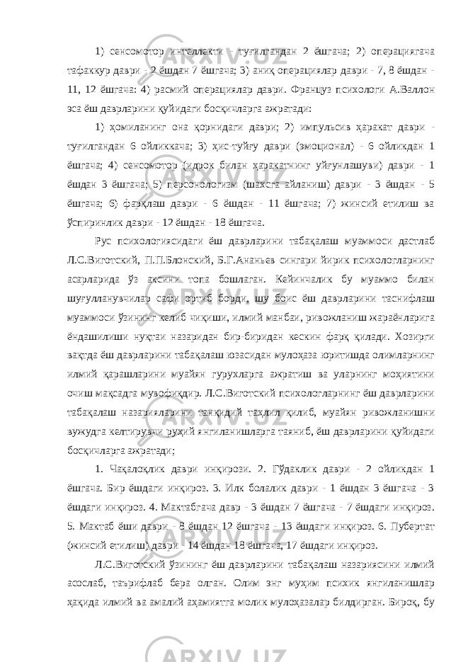 1) сенсомотор интеллекти - туғилгандан 2 ёшгача; 2) операциягача тафаккур даври - 2 ёшдан 7 ёшгача; 3) аниқ операциялар даври - 7, 8 ёшдан - 11, 12 ёшгача: 4) расмий операциялар даври. Француз психологи А.Валлон эса ёш даврларини қуйидаги босқичларга ажратади: 1) ҳомиланинг она қорнидаги даври; 2) импульсив ҳаракат даври - туғилгандан 6 ойликкача; 3) ҳис-туйғу даври (эмоционал) - 6 ойликдан 1 ёшгача; 4) сенсомотор (идрок билан ҳаракатнинг уйғунлашуви) даври - 1 ёшдан 3 ёшгача; 5) персонологизм (шахсга айланиш) даври - 3 ёшдан - 5 ёшгача; 6) фарқлаш даври - 6 ёшдан - 11 ёшгача; 7) жинсий етилиш ва ўспиринлик даври - 12 ёшдан - 18 ёшгача. Рус психологиясидаги ёш даврларини табақалаш муаммоси дастлаб Л.С.Виготский, П.П.Блонский, Б.Г.Ананьев сингари йирик психологларнинг асарларида ўз аксини топа бошлаган. Кейинчалик бу муаммо билан шуғулланувчилар сафи ортиб борди, шу боис ёш даврларини таснифлаш муаммоси ўзининг келиб чиқиши, илмий манбаи, ривожланиш жараёнларига ёндашилиши нуқтаи назаридан бир-биридан кескин фарқ қилади. Хозирги вақтда ёш даврларини табақалаш юзасидан мулоҳаза юритишда олимларнинг илмий қарашларини муайян гурухларга ажратиш ва уларнинг моҳиятини очиш мақсадга мувофиқдир. Л.С.Виготский психологларнинг ёш даврларини табақалаш назарияларини танқидий таҳлил қилиб, муайян ривожланишни вужудга келтирувчи руҳий янгиланишларга таяниб, ёш даврларини қуйидаги босқичларга ажратади; 1. Чақалоқлик даври инқирози. 2. Гўдаклик даври - 2 ойликдан 1 ёшгача. Бир ёшдаги инқироз. 3. Илк болалик даври - 1 ёшдан 3 ёшгача - 3 ёшдаги инқироз. 4. Мактабгача давр - 3 ёшдан 7 ёшгача - 7 ёшдаги инқироз. 5. Мактаб ёши даври - 8 ёшдан 12 ёшгача - 13 ёшдаги инқироз. 6. Пубертат (жинсий етилиш) даври - 14 ёшдан 18 ёшгача, 17 ёшдаги инқироз. Л.С.Виготский ўзининг ёш даврларини табақалаш назариясини илмий асослаб, таърифлаб бера олган. Олим энг муҳим психик янгиланишлар ҳақида илмий ва амалий аҳамиятга молик мулоҳазалар билдирган. Бироқ, бу 