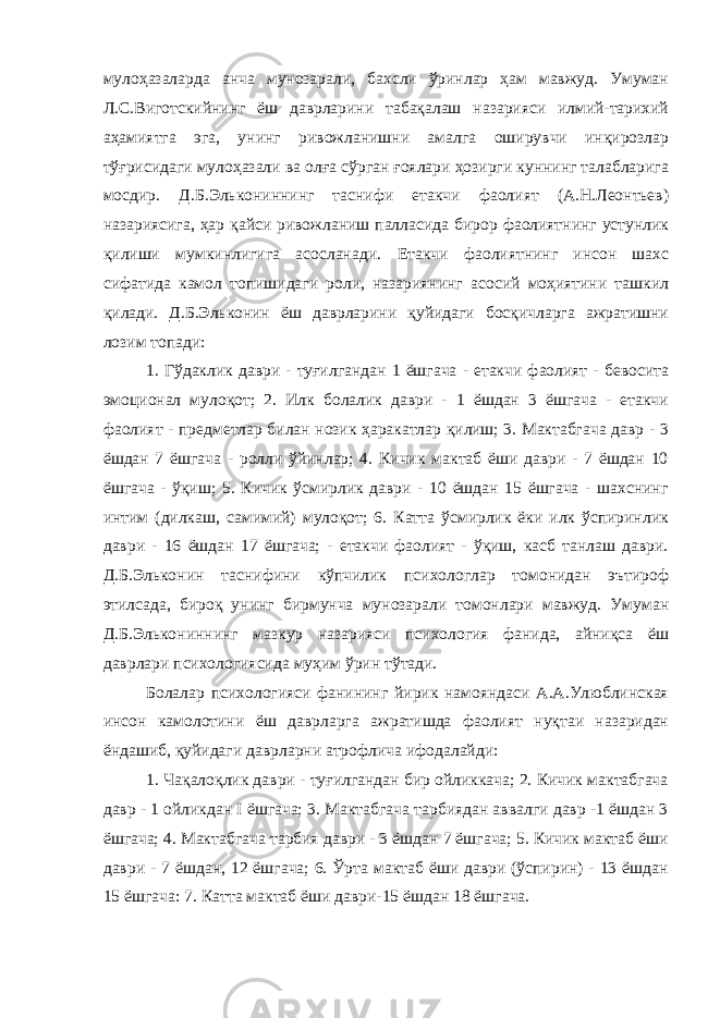 мулоҳазаларда анча мунозарали, бахсли ўринлар ҳам мавжуд. Умуман Л.С.Виготскийнинг ёш даврларини табақалаш назарияси илмий-тарихий аҳамиятга эга, унинг ривожланишни амалга оширувчи инқирозлар тўғрисидаги мулоҳазали ва олға сўрган ғоялари ҳозирги куннинг талабларига мосдир. Д.Б.Элькониннинг таснифи етакчи фаолият (А.Н.Леонтьев) назариясига, ҳар қайси ривожланиш палласида бирор фаолиятнинг устунлик қилиши мумкинлигига асосланади. Етакчи фаолиятнинг инсон шахс сифатида камол топишидаги роли, назариянинг асосий моҳиятини ташкил қилади. Д.Б.Эльконин ёш даврларини қуйидаги босқичларга ажратишни лозим топади: 1. Гўдаклик даври - туғилгандан 1 ёшгача - етакчи фаолият - бевосита эмоционал мулоқот; 2. Илк болалик даври - 1 ёшдан 3 ёшгача - етакчи фаолият - предметлар билан нозик ҳаракатлар қилиш; 3. Мактабгача давр - 3 ёшдан 7 ёшгача - ролли ўйинлар; 4. Кичик мактаб ёши даври - 7 ёшдан 10 ёшгача - ўқиш; 5. Кичик ўсмирлик даври - 10 ёшдан 15 ёшгача - шахснинг интим (дилкаш, самимий) мулоқот; 6. Катта ўсмирлик ёки илк ўспиринлик даври - 16 ёшдан 17 ёшгача; - етакчи фаолият - ўқиш, касб танлаш даври. Д.Б.Эльконин таснифини кўпчилик психологлар томонидан эътироф этилсада, бироқ унинг бирмунча мунозарали томонлари мавжуд. Умуман Д.Б.Элькониннинг мазкур назарияси психология фанида, айниқса ёш даврлари психологиясида муҳим ўрин тўтади. Болалар психологияси фанининг йирик намояндаси А.А.Улюблинская инсон камолотини ёш даврларга ажратишда фаолият нуқтаи назаридан ёндашиб, қуйидаги даврларни атрофлича ифодалайди: 1. Чақалоқлик даври - туғилгандан бир ойликкача; 2. Кичик мактабгача давр - 1 ойликдан I ёшгача; 3. Мактабгача тарбиядан аввалги давр -1 ёшдан 3 ёшгача; 4. Мактабгача тарбия даври - 3 ёшдан 7 ёшгача; 5. Кичик мактаб ёши даври - 7 ёшдан, 12 ёшгача; 6. Ўрта мактаб ёши даври (ўспирин) - 13 ёшдан 15 ёшгача: 7. Катта мактаб ёши даври-15 ёшдан 18 ёшгача. 