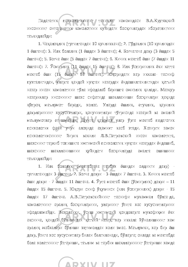 Педагогик психологиянинг таниқли намояндаси В.А.Кругецкий инсоннинг онтогенетик камолотини куйидаги босқичлардан иборатлигини таъкидлайди: 1. Чақалоқлик (туғилгандан 10 кунликкача); 2. Гўдаклик (10 кунликдан 1 ёшгача): 3. Илк болалик (1 ёшдан 3 ёшгача); 4. Боғчагача давр (3 ёшдан 5 ёшгача); 5. Боғча ёши (5 ёшдан 7 ёшгача); 6. Кичик мактаб ёши (7 ёшдан 11 ёшгача): 7. Ўсмирлик (11 ёшдан 15 ёшгача); 8. Илк ўспиринлик ёки катта мактаб ёши (15 ёшдан 18 ёшгача). Юқоридаги хар иккала- тасниф пухталигидан, уларга қандай нуқтаи назардан ёндашилганлигидан қатъий назар инсон камолотини тўла ифодалаб беришга ожизлик қилади. Мазкур назариялар инсоннинг шахс сифатида шаклланиши босқичлари ҳақида кўпроқ маълумот беради, холос. Уларда ёшлик, етуклик, қарилик даврларининг хусусиятлари, қонуниятлари тўғрисида назарий ва амалий маълумотлар етишмайди. Шунга қарамай улар ўрта мактаб педагогик психология фани учун алоҳида аҳамият касб этади. Хозирги замон психологиясининг йирик вакили Л.В.Петровский инсон камолотига, шахснинг таркиб топишига ижтимоий-психологик нуқтаи назардан ёндашиб, шахснинг шаклланишини қуйидаги босқичларда амалга ошишини таъкидлайди: 1. Илк болалик (мактабгача тарбия ёшидан олдинги давр) - туғилганидан 3 ёшгача. 2. Боғча даври - 3 ёшдан 7 ёшгача. 3. Кичик мактаб ёши даври - 7 ёшдан 11 ёшгача. 4. Ўрта мактаб ёши (ўсмирлик) даври – 11 ёшдан 15 ёшгача. 5. Юқори синф ўқувчиси (илк ўспиринлик) даври - 15 ёшдан 17 ёшгача. А.В.Петровскийнинг таснифи мукаммал бўлса-да, камолотнинг оралиқ босқичларини, уларнинг ўзига хос хусусиятларини ифодаламайди. Ваҳоланки, ўсиш ижтимоий қоидаларга мувофиқми ёки аксинча, қандай бўлишидан қатъий назар, хар иккала йўналишнинг хам оралиқ жабхалари бўлиши эҳтимолдан холи эмас. Маълумки, хар бир ёш давр, ўзига хос хусусиятлар билан белгиланади, бўларга; оилада ва мактабда бола холатининг ўзгариши, таълим ва тарбия шаклларининг ўзгариши хамда 