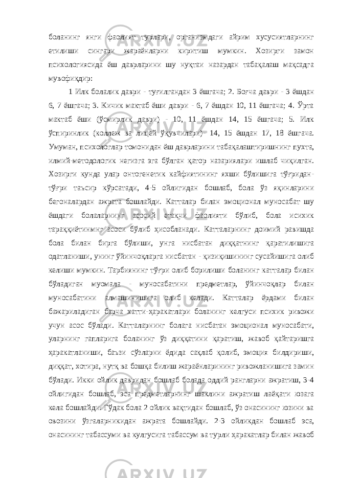 боланинг янги фаолият турлари, организмдаги айрим хусусиятларнинг етилиши сингари жараёнларни киритиш мумкин. Хозирги замон психологиясида ёш даврларини шу нуқтаи назардан табақалаш мақсадга мувофиқдир: 1 Илк болалик даври - туғилгандан 3 ёшгача; 2. Боғча даври - 3 ё ш дан 6, 7 ёшгача; 3. Кичик мактаб ёши даври - 6, 7 ёшдан 10, 11 ёшгача; 4. Ўрта мактаб ё ш и (ўсмирлик даври) - 10, 11 ёшдан 14, 15 ёшгача; 5. Илк ўспиринлик (коллеж ва лицей ўқувчилари)- 14, 15 ёшдан 17, 18 ёш г ача. Умума н, психологлар томонидан ёш даврларини таба қ ала штиришнинг пухта, илмий-методологик негизга эга бўлган қатор н азариялари и ш лаб чиқилган . Хозирги кунда улар онтогенетик кайфиятининг яхши бўлишига тўғридан- т ўғ ри таъсир кўрсатади, 4-5 ойлиг и да н бошлаб, бола ўз яқинларини бегон а ларда н ажрата бошлайди. Катталар билан эмоционал муносабат шу ёшдаги болаларнинг асосий етакчи фаолияти бўлиб, бола исихик тараққиётинмнг асоси бўлиб ҳисобланади. Катталарнинг доимий равишда бола би лан бирга бўлиши, унга нисбатан диққатни н г қаратилишига одатлани ши , унин г ўйинчоқларга нисба тан - қизиқишининг сусайишига олиб келиши мумкин. Тарбиянинг тўғри олиб борилиши боланинг ка тт алар билан бўладиган муомала - муносабатини предметлар, ўйинчоқлар билан муносаба тини алмашинишига олиб келади. Кат т алар ёрдами билан бажарилади ган барча ха тти - ҳ аракатлари боланинг келгуси психик ривожи учун асос бўлади. Катталарнинг болага нисбатан эмоционал муносабати, уларнинг гапларига боланинг ўз диққатини қара т иш, жавоб қайтаришга ҳ аракат лани ши, баъзи сўзларни ёдид а сақлаб қолиб, эмоция билдириши, ди ққат , хо т ира, нутқ ва бо шқа билиш жараёнларининг ривожланишига замин бўлади. Икки ойлик давридан бошлаб болада оддий рангларни ажратиш, 3-4 ойлигидан бошлаб, эса предметларнинг шаклини ажратиш лаё қати юзага кела бошлайди. Гўдак бола 2 ойлик вақтидан бошлаб, ўз онасининг юзини ва овозини ўзга л арникидан ажрата бошлайди. 2-3 ойликдан бош л аб эса, онасининг табассуми ва кулгусига табассум ва турли ҳ аракатлар билан жавоб 