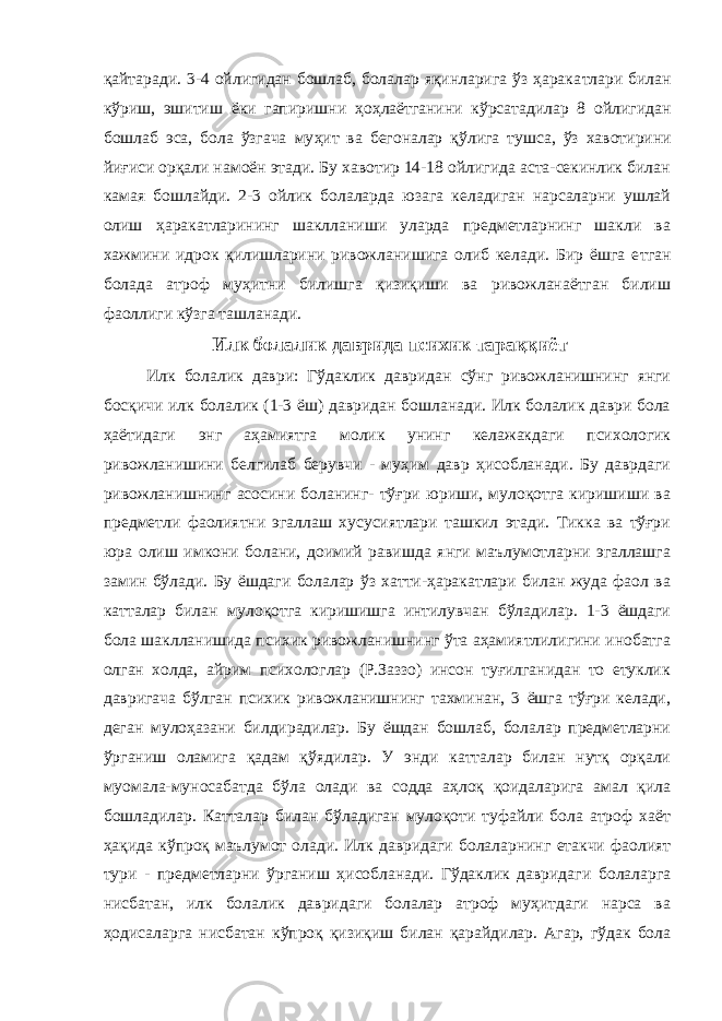 қайтаради. 3-4 ойлигидан бошлаб, болалар яқинларига ўз ҳарака т лари билан к ў риш, эшитиш ёки гапиришни ҳоҳлаётганини кўрсатадилар 8 ойлигидан бошлаб эса, бола ўзгача му ҳ ит ва бегоналар қ ў лига тушса, ўз ха в отирини йи ғ иси орқали намоён этади. Бу хавотир 14-18 ойлигида аста-секинлик билан камая бошлайди. 2-3 ойлик болаларда юзага келадиган нарсаларни ушлай олиш ҳаракатларининг шаклланиши уларда предметларнинг шакли ва хажмини идрок қилишларини ривожланишига олиб келади. Бир ёшга е тг ан болада атроф му ҳ итни билишга қизиқиши ва ривожланаётган билиш фаоллиги кўзга ташланади. Илк болалик даврида психик тараққиёт Илк болалик даври: Гўдаклик давридан сўнг ривожланишнинг янги босқичи илк болалик (1-3 ёш) давридан бошланади. Илк болалик даври бола ҳаётидаги энг аҳамиятга молик унинг келажакдаги психологик ривожланишини белгилаб берувчи - муҳим давр ҳисобланади. Бу даврдаги ривожланишнинг асосини боланинг- тўғри юриши, мулоқотга киришиши ва предметли фаолиятни эгаллаш хусусиятлари ташкил этади. Тикка ва тўғри юра олиш имкони болани, доимий равишда янги маълумотларни эгаллашга замин бўлади. Бу ёшдаги болалар ўз хатти-ҳаракатлари билан жуда фаол ва катталар билан мулоқотга киришишга интилувчан бўладилар. 1-3 ёшдаги бола шаклланишида психик ривожланишнинг ўта аҳамиятлилигини инобатга олган холда, айрим психологлар (Р.Заззо) инсон туғилганидан то етуклик давригача бўлган психик ривожланишнинг тахминан, 3 ёшга тўғри келади, деган мулоҳазани билдирадилар. Бу ёшдан бошлаб, болалар предметларни ўрганиш оламига қадам қўядилар. У энди катталар билан нутқ орқали муомала-муносабатда бўла олади ва содда аҳлоқ қоидаларига амал қила бошладилар. Катталар билан бўладиган мулоқоти туфайли бола атроф хаёт ҳақида кўпроқ маълумот олади. Илк давридаги болаларнинг етакчи фаолият тури - предметларни ўрганиш ҳисобланади. Гўдаклик давридаги болаларга нисбатан, илк болалик давридаги болалар атроф муҳитдаги нарса ва ҳодисаларга нисбатан кўпроқ қизиқиш билан қарайдилар. Агар, гўдак бола 