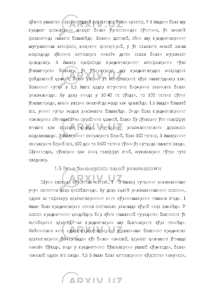 қўлига ушлаган нарсани оддий ҳаракатлар билан кузатса, 2-3 ёшдаги бола шу предмет қисмларини диққат билан ўрганганидан сўнггина, ўз амалий фаолиятида ишлата бошлайди. Болани дастлаб, айни шу предметларнинг шуғулланиш вазифаси, моҳияти қизиқтириб, у ўз саволига жавоб олиш мақсадида кўпинча катталарга нима?» деган савол билан мурожаат қиладилар. 3 ёшлар арафасида предметларнинг вазифаларини тўла ўзлаштирган болалар, ўз ўйинларида, шу предметлардан мақсадсиз фойдаланиб қолмай, балки уларни ўз вазифаларига кўра ишлатадилар ҳам. Боланинг нутқи у 1,5 ёшга қадар етгунгача бирмунча секинлик билан ривожланади. Бу давр ичида у 30-40 та сўздан, то 100 тагача сўзни ўзлаштиради, лекин уларни амалиётда жуда кам қуллайди. 1.5 ёшдан бошлаб эса, унинг нутқи жадал ривожлана бошлайди. Энди бола предметларнинг номларини айтишларини сурабгина қолмай, балки бу сўзларни ўзи талаффуз этишга ҳам ҳаракат қилади. Нутқининг ривожланганлиги даражаси жадаллашади. 2 ёшларнинг охирларига бориб, бола 300 тагача, 3 ёшларнинг охирларига бориб эса, 500 дан то 1500 тагача сўзни ўз нутқида ишлата олади. Шунингдек, сўзларни ҳам аниқ талаффуз этиб, жумлаларни тўғри туза оладилар. 1-3 ёшли болаларнинг ақлий ривожланиши Шуни алоҳида кўрсатиш жоизки, 1 - 3 ёшлар нутқнинг ривожланиши учун сензитив давр ҳисобланади. Бу давр ақлий ривожланишнинг асосини, идрок ва тафаккур ҳаракатларининг янги кўринишларини ташкил этади. 1 ёшли бола предметларни изчил системали равишда кўриб чиқа олмайди. У асосан предметнинг қандайдир бир кўзга ташланиб турадиган белгисига ўз эътиборини қаратади ва предметларни шу белгиларига кўра танийди. Кейинчалик янги идрок харакатларининг эгалланиши боланинг предметли ҳаракатларини бажаришдан кўз билан чамалаб, ҳаракат қилишига ўтишда намоён бўлади, энди у предметнинг бўлакларини ушлаб кўрмасдан, балки чамалаб идрок эта олади. 2,5-3 ёшли бола катталарнинг кўрсатган намунаси, 