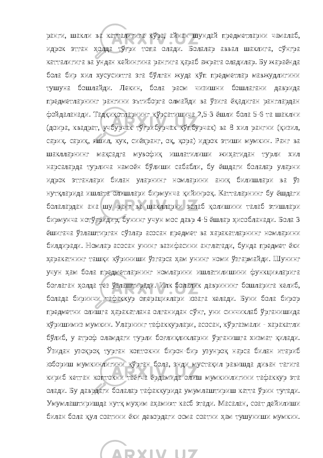 ранги, шакли ва катталигига кўра, айнан шундай предметларни чамалаб, идрок этган ҳолда тўғри топа олади. Болалар аввал шаклига, сўнгра катталигига ва ундан кейингина рангига қараб ажрата оладилар. Бу жараёнда бола бир хил хусусиятга эга бўлган жуда кўп предметлар мавжудлигини т ушуна бошлайди. Лекин, бола ра с м чизишни бошлагани даврида предметларнинг рангини эътиборга олмайди ва ўзига ёқадиган ранглардан фойдаланади. Тадқиқотларнинг кўрсатишича 2,5-3 ё ш ли бола 5-6 та шаклни (до ира , квадрат, учбурча к тўғрибурча к кўпбурчак) ва 8 хил рангни (қизил, сариқ. сари қ , яшил, ку к, сиё ҳ ранг, o қ , қора) идрок э тиши мумкин. Ранг ва шаклларнинг ма қс адга мувофиқ ишлатилиши жи ҳ атидан турли хил нарсаларда турлича намоё н бўлиши сабабли, бу ёшдаги болалар уларни идрок этганлари билан уларнинг номларини аниқ билишлари ва ўз нутқларида ишлата олишлари бирмунча қ ийинроқ. Катталарнинг бу ёшдаги болалардан ана шу ранг ва ша клларни эслаб қолишини талаб этишлари бирмунча нотўғридир, бунинг учун мос давр 4-5 ёшлар ҳи собланади. Бола 3 ёшигача ўзлаштирган сўзлар асосан предмет ва х аракатларнинг номларини билдиради. Номлар асосан унинг вазифасини англатади, бунда предмет ёки ҳаракатнинг ташқи к ў ри н иши ўзгарса ҳам унинг номи ўзгармайди. Шунинг учун ҳам бола предметларнинг номларини ишлатилишини функцияларига бо ғ лаган ҳолда тез ўзлаштиради. Илк болалик даврининг бошларига келиб, болада биринчи тафаккур операциялари юзага келади. Буни бола бирор предметни олишга ҳаракат лана олганидан сўнг, уни синчиклаб ўрганишида к ў ришимиз мумкин. Уларнинг тафаккурлари, асосан, к ў ргазмали - харакатли бўлиб, у атроф оламдаги турли боғлиқликларни ўр ганишга хизмат қилади. Ўзидан у зоқроқ т у рган коптокни бирон-бир у зунроқ нарса билан итариб юбориш мумкинлигини кўрган бола, энди мустақил равишда диван тагига кириб кетган коптокни таё ғ ча ёрдамида олиш мумкинлигини тафаккур эта олади. Бу даврдаги болалар тафаккурида умумлаштири ш катта ўрин ту т ади. Умумлаштиришда нутқ му ҳ им аҳамият касб этади. Масалан, соа т дейилиши билан бола қул соатини ёки девордаги осма соа тни ҳам тушуниши мумкин. 