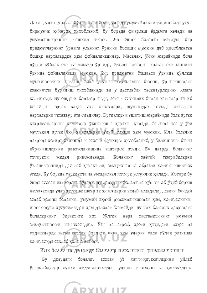 Лекин, улар турлича бўлганлиги боис, уларда умумийликни топиш бола учун бирмунча қийнро қ ҳисобланиб , бу борада фикрлаш ёрдамга келади ва умумлаштиришни ташкил этади. 2-3 ёшли болалар маълум бир предметларнинг ўрнига у ла ни н г ў рнини босиши мумкин деб ҳисобланган бо шқа нарсалардан ҳам фойдаланадилар. Масалан, ўйин жараёнида бола дўппи кўйлак ёки термометр ў рнида, ё ғ очдан ясалган кроват ёки машина ў рнида фойдаланиши мумкин. Бир предметни бошқаси ўрнида қ ў ллаш мумкинлигини англаш, бола учун атроф-оламни билиш, ўрганишидаги аҳамиятли бурилиш ҳисобланади ва у дастлабки тасаввурларини юзага келтиради. Бу ёшдаги болалар энди, аста - секинлик билан катталар айтиб бераётган эртак во қеа ёки хикоялари, шунингдек расмда чизилган нарсаларни тасаввур эта оладилар. Эртакларни эшитиш жараёнида бола эртак қахрамонларини кимгадир ў хшатишга ҳаракат қилади, баъзида эса у ўзи мустақил эртак ёки хикояларни ўқ ий олиши ҳам мумкин. Илк болалик даврида хотира билишдаги асосий функция ҳисобланиб, у билишнинг барча кўринишларини ривожланишида иштирок этади. Бу даврда боланинг хотираси жадал ривожланади. Боланинг ҳаётий тажрибаларни ўзлаштиришида дастлаб ҳарака т ли, эмоционал ва образли хотира иштирок этади. Бу борада ҳаракатли ва эмоционал хотира устунлик қилади. Хотира бу ёшда асосан ихтиёрсиз бўлади. Бу даврдаги болаларга кўп китоб ў қиб бериш натижасида улар эртак ва шеър ва ҳикояларни эслаб қоладилар, лекин бундай эслаб қолиш боланинг умумий а қ лий ривожлан иши дан ҳам, хотирасининг индивидуал хусусиятидан ҳам далолат бермайди. Бу илк болалик давридаги болаларнинг барчасига хос бўлган нерв системасининг умумий эгилувчанлиги натижасидир. Ўзи ва атроф ҳаёти ҳа қидаги воқеа ва ҳодисаларда кетма-кетлик борлиги учун ҳам уларни ҳали т ў лиқ равишда хотирасида са қ лаб қ ола олмайди. Илк болалик даврида болалар шахсининг ривожланиши Бу даврдаги болалар асосан ўз хатги-ҳаракатларини уйлаб ўтирмайдилар чунки хатти-ҳаракатлар уларнинг хоҳиш ва ҳиссиётлари 