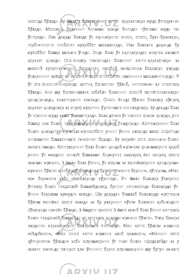 асосида бўлади. Бу ёшдаги болаларнинг хатти- ҳаракатлари жуда ўзгарувчан бўлади. Масалан, боланинг йиғлаши ҳамда йиғидан тўхташи жуда тез ўзгаради. Илк даврда болада ўз яқинларига: онаси, отаси, буви-бувалари, тарбиячисига нисбатан муҳаббат шаклланади. Илк болалик даврида бу мухаббат бошқа шаклга ўтади. Энди бола ўз яқинларидан мақтов олишга ҳаракат қилади. Ота-оналар томонидан боланинг хатти-ҳаракатлари ва шахсий хусусиятларига берадиган ижобий эмоционал баҳолари уларда ўзларининг лаёқат ва имкониятларига нисбатан ишончини шакллантиради. У ўз ота-онасига ниҳоятда қаттиқ боғланган бўлиб, интизомли ва итоаткор бўлади. Ана шу боғланишлик сабабли боланинг асосий эҳтиётсизликлари қондирилади, хавотирлиги камаяди. Онаси ёнида бўлган болалар кўпроқ ҳаракат қиладилар ва атроф муҳитни ўрганишга интиладилар. Бу даврда бола ўз исмини жуда яхши ўзлаштиради. Бола доимо ўз исмини ҳимоя қилади, уни бошқа исм билан чақиришларига норозилик билдиради. Катталарнинг бола билан қиладиган муомала-муносабати унинг ўзини алоҳида шахс сифатида англашини бошланишга имконият беради. Бу жараён аста секинлик билан амалга ошади. Катталарнинг бола билан қандай муомала қилишларига қараб унинг ўз «медани англай бошлаши бирмунча аввалроқ ёки кечроқ юзага келиши мумкин, 3 ёшли бола ўзини, ўз хоҳиш ва эҳтиёжларини қондириши мумкин бўлган манба деб билади ва бу унинг менга беринг», кўтариш, «Мен хам бораман» каби талабларида кўринади. Уч ёшли болалар ўзларини ўзгалар билан таққослай бошлайдилар, бунинг натижасида болаларда ўз- ўзини баҳолаш вужудга келади. Шу даврдан бошлаб болаларда мустақил бўлиш эҳтиёжи юзага келади ва бу уларнинг «ўзим биламан қабилидаги сўзларида намоён бўлади. 3 ёшдаги кризис: 3 ёшга келиб бола ўзини катталар билан таққослай бошлайди ва катталар қилиши мумкин бўлган. Улар бажара оладиган харакатларни бажаришга интилади. Мен катта бўлсам машина хайдайман», «Мен сизга катта машина олиб келаман», «Менинг юзта қўғирчоғим бўлади» каби хоҳишларини ўз тили билан ифодалайди ва у келаси замонда гапирса ҳам ўзининг барча хоҳишларини шу бугун амалга 