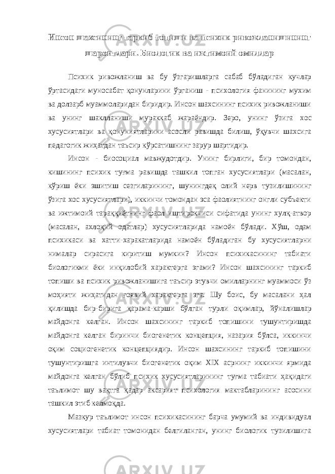 Инсон шахсининг таркиб топиши ва психик ривожланишининг шароитлари. Биологик ва ижтимоий омиллар Психик ривожланиш ва бу ў згаришларга сабаб б ў ладиган кучлар ў ртасидаги муносабат қ онунларини ў ргани ш - психология фанининг мухим ва долзарб муамм о ларидан биридир. Инсон шахсининг психик ривожланиши ва унинг шаклланиши мураккаб жараёндир. Зеро, унинг ў зига хос хусусиятлари ва қонуниятларини асосли равишда билиш, ўқувчи шахсига педагогик жиҳатдан т аъсир кўрсатишнинг зарур шартидир. Инсон - биосоциал мавжудотдир. Унинг бирлиги, бир томондан, кишининг психик ту ғ ма равишда ташкил топган хусусиятлари (масалан, к ў ри ш ёки эшитиш сезгиларининг, шунингдеқ олий нерв т у зилишининг ў зига хос хусусиятлари), иккинчи томондан эса фаолиятнинг онгли субъекти ва ижтимоий тараққиётнинг фаол иштирокчи с и сифатида унинг хулқ-атвор (масалан, ахло қ ий одатлар) хусусиятларида намоён б ў лади. Х ў ш, одам психикаси ва хатт и -харакатларида намоён б ў ладиган бу хусусиятларни нималар сирасига киритиш мумкин? Инсон психикасининг табиати биологикми ёки ин қ илобий характерга эгами? Инсон шахсининг таркиб топиши ва психик ривожланишига таъсир этувчи омилларнинг муаммоси ўз моҳияти жиҳатидан ғоявий характерга эга. Шу боис, бу масалани ҳал қилишда бир-бирига қ арама-кар ш и б ў лган турли о қ имлар, йўналишлар майдонга келган. Инсон шахсининг таркиб топишини т ушунтиришда майдонга келган биринчи биогенетик концепция, назария б ў лса, иккинчи о қ им социогенетик концепциядир. Инсон шахсининг таркиб топишини т ушунтиришга интилувчи биогенетик о қ им XIX асрнинг иккинчи ярмида майдонга ке л ган бўлиб психик хусусиятларининг туғма табиати ҳақ идаги т аълимот шу ва қ тга қадар аксарият психология мактабларинин г асосини ташкил э т иб келмо қ да . Мазкур таълимот инсон психикасининг барча умумий ва индивидуал хусусиятлари табиат томонидан белгиланган, унинг биологик тузилишига 