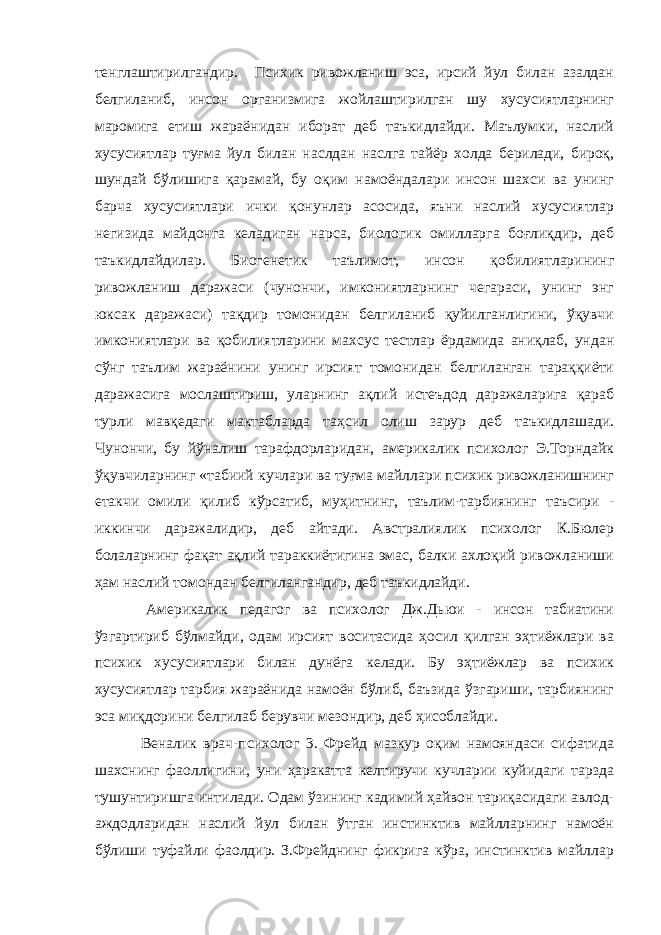 тенглаштирилгандир. Психик ривожланиш эса, ирсий йул билан азалдан белгиланиб, инсон организмига жойлаштирилган шу хусусиятларнинг маромига етиш жараёнидан иборат деб таъкидлайди. Маълумки, наслий хусусиятлар туғма йул билан наслдан наслга тайёр холда берилади, бироқ, шундай бўлишига қарамай, бу оқим намоёндалари инсон шахси ва унинг барча хусусиятлари ички қонунлар асосида, яъни наслий хусусиятлар негизида майдонга келадиган нарса, биологик омилларга боғлиқдир, деб таъкидлайдилар. Биогенетик таълимот, инсон қобилиятларининг ривожланиш даражаси (чунончи, имкониятларнинг чегараси, унинг энг юксак даражаси) тақдир томонидан белгиланиб қуйилганлигини, ўқувчи имкониятлари ва қобилиятларини махсус тестлар ёрдамида аниқлаб, ундан сўнг таълим жараёнини унинг ирсият томонидан белгиланган тараққиёти даражасига мослаштириш, уларнинг ақлий истеъдод даражаларига қараб турли мавқедаги мактабларда таҳсил олиш зарур деб таъкидлашади. Чунончи, бу йўналиш тарафдорларидан, америкалик психолог Э.Торндайк ўқувчиларнинг «табиий кучлари ва туғма майллари психик ривожланишнинг етакчи омили қилиб кўрсатиб, муҳитнинг, таълим-тарбиянинг таъсири - иккинчи даражалидир, деб айтади. Австралиялик психолог К.Бюлер болаларнинг фақат ақлий тараккиётигина эмас, балки ахлоқий ривожланиши ҳам наслий томондан белгилангандир, деб тaъкидлaйди. Америкалик педагог ва психолог Дж.Дьюи - инсон табиатини ўзгартириб бўлмайди, одам ирсият воситасида ҳосил қилган эҳтиёжлари ва психик хусусиятлари билан дунёга келади. Бу эҳтиёжлар ва психик хусусиятлар тарбия жараёнида намоён бўлиб, баъзида ўзгариши, тарбиянинг эса миқдорини белгилаб берувчи мезондир, деб ҳисоблайди. Веналик врач-психолог 3. Фрейд мазкур оқим намояндаси сифатида шахснинг фаоллигини, уни ҳаракатта келтиручи кучларии куйидаги тарзда тушунтиришга интилади. Одам ўзининг кадимий ҳайвон тариқасидаги авлод- аждодларидан наслий йул билан ўтган инстинктив майлларнинг намоён бўлиши туфайли фаолдир. З.Фрейднинг фикрига кўра, инстинктив майллар 