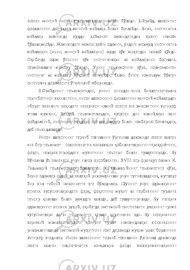 асосан жинсий инстинктлар шаклида намоён бўлади. 3.Фрейд, шахснинг фаоллигини даставвал жинсий майллар билан боғлайди. Биро, инстинктив майллар жамиятда худди ҳайвонот оламидагидек эркин намоён бўлавермайди. Жамиятдаги жамоа ҳаёти одамни, ундаги мавжуд инстинктив майлларни (яъни, жинсий майлларни) жуда кўп жиҳатдан чеклаб қўяди. Оқибатда одам ўзининг кўп инстинктлари ва майлларини босишга, тормозлашга мажбур бўлади. Унинг таълимотига кўра, тормозланган инстинкт ва майллар йўқолиб кетмайди, балки бизга номаълум бўлган онгсизлик даражасига ўтказилиб юборилади. З.Фрейднинг таълимотидан, унинг очикдан-очиқ биологизаторлик таргиботчиси эканлигини, инсон шахсининг фаоллигини жинсий майллардан иборат эканлиги хақидаги назарияси илмий асосга эга эмаслигини эътироф этиш мумкин, Бундай таълимотлардан, хусусан дин хомийлари кенг фойдаланиб, инсоннинг тақдири ана шу илмлар билан чамбарчас боғлиқдир, деб таъкидлашади. Инсон шахсининг таркиб топишини ўрганиш давомида юзага келган яна бир таълимот - социогенетик концепция қобилиятларнинг тараққиётини, фақат, теварак-атрофдаги мухитнинг таъсири билан тушунтиради. Бу йўналиш ўз замонаси учун илғор ҳисобланган. XVIII аср француз олими К. Гельвеций таълимотидан бошланган. К.Гельвецийнинг таълимотига кўра, барча одамлар ақлий ва ахлоқий ривожланиши учун туғилишданоқ, мутлақо бир хил табиий имкониятга эга бўладилар. Шунинг учун одамларнинг психик хусусиятларидаги фарқ, фақатгина муҳит ва тарбиянинг турлича таъсир қилиши билан вужудга келади, деб тушунгирилади. Бу назария одамларнинг психик руҳий, оқибатда ижтимоий тенгсизлиги уларнинг туғма хусусиятлари деган таълимотга қарши қаратилган эди. Бу назариянинг хорижий мамлакатлардаги ҳозирги турли намояндалари психиканинг ривожланишида ижтимоий муҳитнинг ғоят даражада муҳим роли борлигини эътироф этадилар. Инсон шахсининг таркиб топишини ўрганиш давомида юзага келган социогенетик концепция фанда экспериментларнинг 