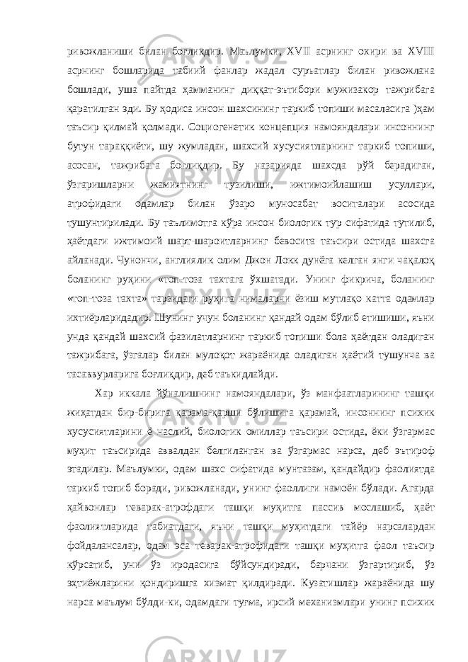 ривожланиши билан боғликдир. Маълумки, XVII асрнинг охири ва XVIII асрнинг бошларида табиий фанлар жадал суръатлар билан ривожлана бошлади, уша пайтда ҳамманинг диққат-эътибори мужизакор тажрибага қаратилган эди. Бу ҳодиса инсон шахсининг таркиб топиши масаласига )ҳам таъсир қилмай қолмади. Социогенетик концепция намояндалари инсоннинг бутун тараққиёти, шу жумладан, шахсий хусусиятларнинг таркиб топиши, асосан, тажрибага боғлиқдир. Бу назарияда шахсда рўй берадиган, ўзгаришларни жамиятнинг тузилиши, ижтимоийлашиш усуллари, атрофидаги одамлар билан ўзаро муносабат воситалари асосида тушунтирилади. Бу таълимотга кўра инсон биологик тур сифатида тутилиб, ҳаётдаги ижтимоий шарт-шароитларнинг бевосита таъсири остида шахсга айланади. Чунончи, англиялик олим Джон Локк дунёга келган янги чақалоқ боланинг руҳини «топ-тоза тахтага ўхшатади. Унинг фикрича, боланинг «топ-тоза тахта» тарзидаги руҳига нималарни ёзиш мутлақо катта одамлар ихтиёрларидадир. Шунинг учун боланинг қандай одам бўлиб етишиши, яъни унда қандай шахсий фазилатларнинг таркиб топиши бола ҳаётдан оладиган тажрибага, ўзгалар билан мулоқот жараёнида оладиган ҳаётий тушунча ва тасаввурларига боғлиқдир, деб таъкидлайди. Хар иккала йўналишнинг намояндалари, ўз манфаатларининг ташқи жиҳатдан бир-бирига қарама-қарши бўлишига қарамай, инсоннинг психик хусусиятларини ё наслий, биологик омиллар таъсири остида, ёки ўзгармас муҳит таъсирида аввалдан белгиланган ва ўзгармас нарса, деб эътироф этадилар. Маълумки, одам шахс сифатида мунтазам, қандайдир фаолиятда таркиб топиб боради, ривожланади, унинг фаоллиги намоён бўлади. Агарда ҳайвонлар теварак-атрофдаги ташқи муҳитга пассив мослашиб, ҳаёт фаолиятларида табиатдаги, яъни ташқи муҳитдаги тайёр нарсалардан фойдалансалар, одам эса теварак-атрофидаги ташқи муҳитга фаол таъсир кўрсатиб, уни ўз иродасига бўйсундиради, барчани ўзгартириб, ўз эҳтиёжларини қондиришга хизмат қилдиради. Кузатишлар жараёнида шу нарса маълум бўлди-ки, одамдаги туғма, ирсий механизмлари унинг психик 