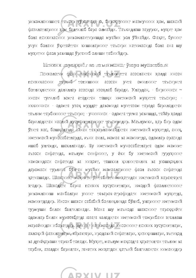 ривожланишига таъсир кўрсатади-ю, бироқ унинг мазмунини ҳам, шахсий фазилатларини ҳам белгилаб бера олмайди. Таъкидлаш зарурки, муҳит ҳам бола психикасини ривожлантиришда муайян рол ўйнайди. Фақат, бунинг учун болани ўқитаётган кишиларнинг таъсири натижасида бола ана шу муҳитни фаол равишда ўрганиб олиши табиийдир. Психик тара ққ иёт ва таълимнинг ўзаро муносабати Психология фани замонавий таълимотга асосланган ҳолда инсон п сихикасини таркиб топишини асосан учта омилнинг таъсирига боғлиқлигини далиллар асосида изоҳлаб беради. Улардан, - биринчиси ~ инсон туғилиб вояга етадиган ташқи ижтимоий м у ҳи т га таъсири ; - иккинчиси - одамга узоқ муддат давомида мунтазам тарзда бериладиган таълим-тарбиянинг таъсири; - учинчиси - одамга ту ғ ма равишда, тайёр ҳолда бериладиган наслий хусусиятларнинг таъсиридир. Маълумки, ҳар бир одам ўзига хос, бо шқаларда айнан т акрорланмайдиган иж т имоий м у ҳитда, ани қ , ижтимоий м уносабатларда, яъни оила, жамоа ва жамиятда, одамлар орасида я шаб ул ғ аяди, шаклланади. Бу ижт и моий муносабатларга одам жамият аъзоси сифатида, маълум синфнинг, у ёки бу ижтимоий гур у ҳнинг намояндаси сифатида ва ни ҳ оят, ташкил қилинганлик ва ую шқоқ лик даражаси турлича б ў лган муайян жамоаларнинг фаол аъзоси сифатида қ атнашади. Шахснинг моҳия т и ўз табиати жиҳа т идан ижгимоий характерга эгадир. Шахсдаги барча психик хусусиятлари, ижодий фаоллигининг рив ожланиш манбалари унинг теварак-атрофидаги ижтимоий муҳитда , жамиятдадир. Инсон шахси сабабий бо ғ лиқлик д а б ў либ, улар нинг ижтимоий турмуши билан белгиланади. Мана шу маънода шахснинг тара ққиёти одамлар билан муносабатда юзага келадиган ижтимоий тажрибани эгаллаш жараёнидан иборатдир. Бунинг натижасида инсоннинг психик хусусиятлари, ахло қ ий фазилатлари, характери, иродавий сифатлари, қ изиқишлари, эътиқод ва дунёқараши таркиб топади. Му ҳит , маълум ма қ садга қа ратил г ан таълим ва тарбия, азалдан берилган, генетик жиҳатдан қа тъий белгиланган ниманидир 