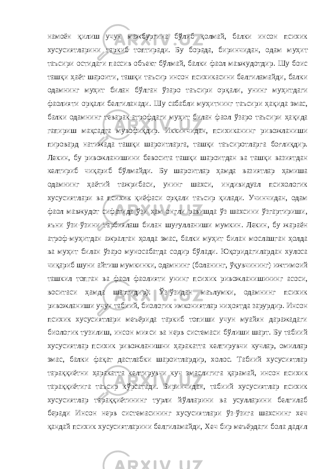 намоён қ илиш учун мажбургина б ў либ қ олмай, балки инсон психик хусусиятларини таркиб топтиради. Бу борада, биринчидан, одам м у ҳит таъсири остидаги пассив объект б ў лмай, балки фаол мавжудотдир . Шу боис таш қ и ҳаёт шароити , таш қ и таъсир инсон психикасини белгиламайди, балки одамнинг м у ҳит билан б ў лган ўзаро таъсири ор қали , унинг м уҳитдаги фаолияти ор қали белгиланади. Шу сабабли му ҳит нинг таъсири ҳа қида эмас, балки одамнинг теварак-атрофдаги м уҳит билан фаол ўзаро таъсири ҳа қида гапириш ма қсад га мувофи қ дир. Иккинчидан, психиканинг ривожланиши пировард натижада ташқи шароитларга, т аш қ и таъсиротларга бо ғ ли қдир . Лекин , бу ривожланишини бевосита таш қи шароитдан ва таш қи вазиятдан келтириб чи қариб б ў лмайди. Бу шароитлар ҳaмдa вазиятлар ҳамиша одамнинг ҳаётий тажрибаси, унинг шахси, индивидуал психологик хусусиятлари ва психик қиёфаси ор қ али таъсир қилади. Учинчидан, одам фаол мавжудот сифатида ўзи ҳам онгли равишда ўз шахсини ўзгартириши, яъни ўзи-ўзини тарбиялаш билан шу ғ улланиши мумкин. Лекин, бу жараён атроф-м у ҳитдан ажралган ҳолда эмас, балки м у ҳит билан мослашган ҳолда ва му ҳит билан ўзаро муносабатда содир б ў лади. Ю қори дагилардан хулоса чи қари б шуни айтиш мумки н ки, одамнинг (боланинг, ўқ увчининг) ижтимоий ташкил топган ва фаол фаолияти унинг психик ривожланишининг асоси, воситаси ҳамд а шартидир) . Ўз-ўзидан маълумки, одамнинг психик ривожланиши учун табиий, биологик имкониятлар ни ҳ оятда зарурдир. Инсон психик хусусиятлари меъёрида таркиб топиши учун муайян даражадаги биологик т у зилиш, инсон мияси ва нерв системаси б ўли ши шарт. Бу табиий хус усиятлар психик ривож л анишни ҳара катта келтирувчи кучлар, омиллар эмас, балки фа қ ат дастлабки шароитлардир, холос. Табиий хусусиятлар тара ққ иётни ҳаракатта келтирувчи куч эмаслигига қ арамай, инсон психик тара ққ иётига таъсир к ў рсатади. Биринчидан, табиий хусусиятлар психик хусусиятлар тараққиётининг турли йўлларини ва усулларини белгилаб беради Инсон нерв системасининг хусусиятлари ўз-ўзига шахснинг хеч қ андай психик хусусиятларини белгиламайди, Хеч бир меъёрдаги бола дадил 