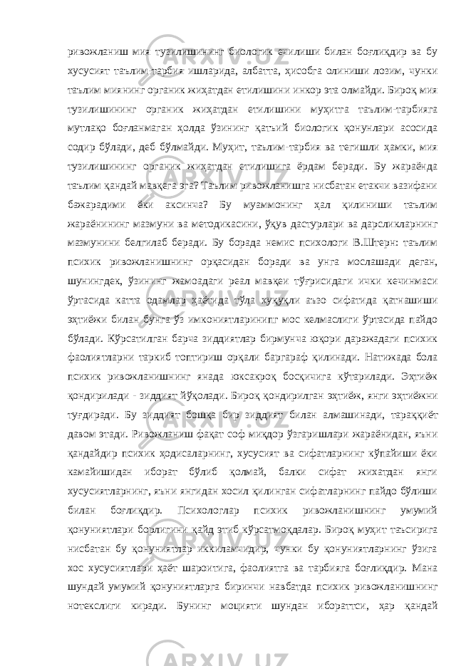 ривожланиш мия тузилишининг биологик ечилиши билан боғлиқдир ва бу хусусия т таълим -т арбия ишларида, алба т та, ҳисобга олиниши лозим, чунки таълим миянинг органик жиҳатдан е т илишини инкор эта олмайди. Бироқ мия тузилишининг органик жиҳатдан етилишини муҳитга таълим-тарбияга мутлақо боғланмаган ҳолда ўзининг қатъий биологик қонунлари асосида содир бўлади, деб б ў лмайди. М уҳит , таълим-тарбия ва тегишли ҳамки , мия тузилишининг органик жиҳатдан етилишига ёрдам беради. Бу жараёнда таълим қандай мавқега эга? Таълим ривожланишга нисбатан етакчи вазифани бажарадими ёки аксинча? Бу муаммонинг ҳал қили ни ши таълим жараёнининг мазмуни ва методикасини, ўқув дас т урлари ва дарсликларнинг мазмунини белгилаб беради. Бу борада немис психологи В.Штерн: таълим психик ривожл а нишни нг орқа си дан боради ва унга мослаш ади деган , ш унингде к, ўзининг жамоадаги реал мавқеи тўғрисидаги ички кечинмаси ўртасида катта одамлар ҳаётида тў ла хуқуқли аъзо сифатида қатнашиши эҳ т иёжи билан бунга ўз имкониятларинипг мос келмаслиги ўртасида пайдо бўлади. К ў рсатилган барча зиддиятлар бирмунча юқори даражадаги психик фаолиятларни таркиб топтириш орқали баргараф қилинади. Натижада бола психик ривожланишнинг янада юксакро қ босқичига к ў тарилади. Эҳтиёж қондирилади - зиддият йўқолади. Бироқ қондирилган эҳтиёж, янги э ҳтиёж ни туғдиради. Бу зиддият бошқа бир зи ддият билан алмашинади, тара ққиёт давом этади. Ривожланиш фақат соф миқдор ўзгари ш лари жараёнидан, яъни қандайдир психик ҳодисаларнинг, хусусият ва сифатларнинг кўпайиши ёки камайишидан иборат бўлиб қолмай, балки сифат жихатдан янги хусусиятларнинг, яъни янгидан хосил қилинган сифатларнинг пайдо бўлиши билан боғлиқдир. Психологлар психик ривожланишнинг умумий қонуният лари борлигини қайд этиб кўрсатмо қда лар. Бироқ муҳит таъсирига нисбатан бу қонуниятлар иккиламчидир, чунки бу қонуниятларнинг ўзига хос хусусиятлари ҳаёт шароитига, фаолиятга ва тарбияга боғлиқдир. Мана шундай умумий қонуниятларга биринчи навбатда психик ривожланиш н инг нотекслиги киради. Бунинг моцияти шундан ибораттси, ҳар қандай 