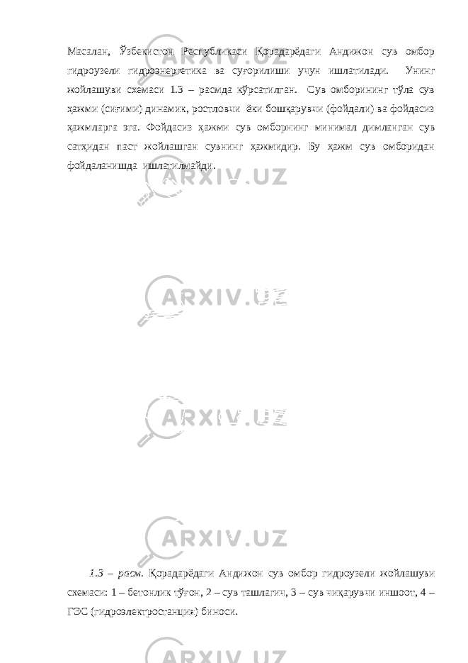Масалан, Ўзбекистон Республикаси Қорадарёдаги Андижон сув омбор гидроузели гидроэнергетика ва суғорилиши учун ишлатилади. Унинг жойлашуви схемаси 1.3 – расмда кўрсатилган. Сув омборининг тўла сув ҳажми (сиғими) динамик, ростловчи ёки бошқарувчи (фойдали) ва фойдасиз ҳажмларга эга. Фойдасиз ҳажми сув омборнинг минимал димланган сув сатҳидан паст жойлашган сувнинг ҳажмидир. Бу ҳажм сув омборидан фойдаланишда ишлатилмайди. 1.3 – расм. Қорадарёдаги Андижон сув омбор гидроузели жойлашуви схемаси: 1 – бетонлик тўғон, 2 – сув ташлагич, 3 – сув чиқарувчи иншоот, 4 – ГЭС (гидроэлектростанция) биноси. 