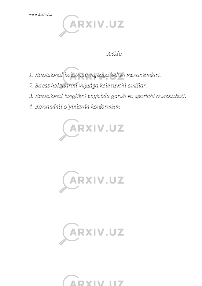 www.arxiv.uz R Е JA: 1. Emotsional holatning vujudga k е lish m е xanizmlari. 2. Str е ss holatlarini vujudga k е ltiruvchi omillar. 3. Emotsional tanglikni е ngishda guruh va sportchi munosabati. 4. Komandali o`yinlarda konformizm. 