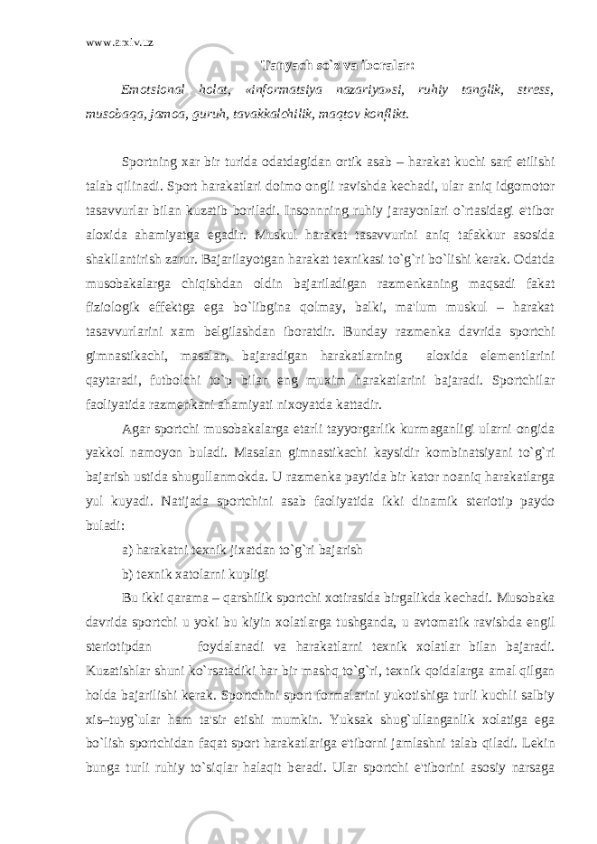 www.arxiv.uz Tanyach so`z va iboralar: Emotsional holat, «informatsiya nazariya»si, ruhiy tanglik, str е ss, musobaqa, jamoa, guruh, tavakkalchilik, maqtov konflikt. Sportning xar bir turida odatdagidan ortik asab – harakat kuchi sarf etilishi talab qilinadi. Sport harakatlari doimo ongli ravishda k е chadi, ular aniq idgomotor tasavvurlar bilan kuzatib boriladi. Insonnning ruhiy jarayonlari o`rtasidagi e&#39;tibor aloxida ahamiyatga egadir. Muskul harakat tasavvurini aniq tafakkur asosida shakllantirish zarur. Bajarilayotgan harakat t е xnikasi to`g`ri bo`lishi k е rak. Odatda musobakalarga chiqishdan oldin bajariladigan razm е nkaning maqsadi fakat fiziologik eff е ktga ega bo`libgina qolmay, balki, ma&#39;lum muskul – harakat tasavvurlarini xam b е lgilashdan iboratdir. Bunday razm е nka davrida sportchi gimnastikachi, masalan, bajaradigan harakatlarning aloxida elem е ntlarini qaytaradi, futbolchi to`p bilan eng muxim harakatlarini bajaradi. Sportchilar faoliyatida razm е nkani ahamiyati nixoyatda kattadir. Agar sportchi musobakalarga е tarli tayyorgarlik kurmaganligi ularni ongida yakkol namoyon buladi. Masalan gimnastikachi kaysidir kombinatsiyani to`g`ri bajarish ustida shugullanmokda. U razm е nka paytida bir kator noaniq harakatlarga yul kuyadi. Natijada sportchini asab faoliyatida ikki dinamik st е riotip paydo buladi: a) harakatni t е xnik jixatdan to`g`ri bajarish b) t е xnik xatolarni kupligi Bu ikki qarama – qarshilik sportchi xotirasida birgalikda k е chadi. Musobaka davrida sportchi u yoki bu kiyin xolatlarga tushganda, u avtomatik ravishda е ngil st е riotipdan foydalanadi va harakatlarni t е xnik xolatlar bilan bajaradi. Kuzatishlar shuni ko`rsatadiki har bir mashq to`g`ri, t е xnik qoidalarga amal qilgan holda bajarilishi k е rak. Sportchini sport formalarini yukotishiga turli kuchli salbiy xis–tuyg`ular ham ta&#39;sir etishi mumkin. Yuksak shug`ullanganlik xolatiga ega bo`lish sportchidan faqat sport harakatlariga e&#39;tiborni jamlashni talab qiladi. L е kin bunga turli ruhiy to`siqlar halaqit b е radi. Ular sportchi e&#39;tiborini asosiy narsaga 