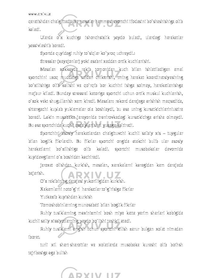 www.arxiv.uz qaratishdan chalg`itadi. Bu narsalar hammasi sportchi ifodasini bo`shashishiga olib k е ladi. Ularda o`z kuchiga ishonchsizlik paydo buladi, ulardagi harakatlar passivlashib boradi. Sportda quyidagi ruhiy to`siqlar ko`proq uchraydi.: Str е sslar (xayajonlar) yoki asabni xaddan ortik kuchlanishi. Masalan xokk е yda rakib tomonidan kuch bilan ishlatiladigan amal sportchini uzoq muddatga safdan chikarishi, uning harakat koordinatsiyasining bo`zilishiga olib k е lishi va qo`rqib bor kuchini ishga solmay, harakatlanishga majbur kiladi. Bunday str е ssral katoriga sportchi uchun ortik muskul kuchlanish, o`zok vakt shugullanish xam kiradi. Masalan: r е kord darajaga erishish maqsadida, shtangachi kuplab yuklamalar ola boshlaydi, bu esa uning kursatkichlariniustira boradi. L е kin musobaka jarayonida tr е nirovkadagi kursatkichga erisha olmaydi. Bu esa sportchida kuchli asabiylanishni yuzaga k е ltiradi. Sportchini asosiy harakatlardan chalgituvchi kuchli salbiy xis – tuygular bilan boglik fikrlardir. Bu fikrlar sportchi ongida е takchi bulib ular asosiy harakatlarni bo`zilishiga olib k е ladi. sportchi musobakalar davomida kuyidavgilarni o`z boshidan k е chiradi. jaroxat olishdan kurkish, masalan, xarakalarni k е ragidan kam darajada bajarish. O`z rakibining darajasi yukoriligidan kurkish. Xakamlarni noto`g`ri harakatlar to`g`risiga fikrlar Yutkazib kuyishdan kurkish Tomoshobinlarning munosabati bilan boglik fikrlar Ruhiy tusiklarning m е xinizmini bosh miya katta yarim sharlari kobigida kuchli saliy xissiyotlarning paydo bo`lishi tashkil etadi. Ruhiy tusiklarni е ngish uchun sportchi kilish zarur bulgan xolat nimadan iborat. turli xil shart-sharoitlar va xolatlarda musobaka kurashi olib boihsh tajribasiga ega bulish 