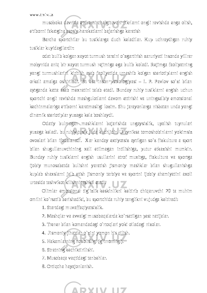 www.arxiv.uz musoboka davrida e&#39;tiborni chalgituvchi fikrlarni ongli ravishda е nga olish, e&#39;tiborni fakatgina asosiy harakatlarni bajarishga karatish Barcha sportchilar bu tusiklarga duch k е ladilar. Kup uchraydigan ruhiy tusiklar kuyidagilardir: odat bulib kolgan xayot turmush tarzini o`zgartirish zaruriyati insonda yillrar mobynida aniq bir xayot turmush r е jimiga ega bulib koladi. R е jimga faoliyatning yangi turmushlarini kiritish asab faoliyatida urnashib kolgan st е riotiplarni е ngish orkali amalga oshiriladi. Bu esa inson psixologiyasi – I. P. Pavlov so`zi bilan aytganda katta asab m е xnatini talab etadi. Bunday ruhiy tusiklarni е ngish uchun sportchi ongli ravishda mashgulotlarni davom ettirishi va uningsalbiy emotsional k е chinmalariga e&#39;tiborni karatmasligi lozim. Shu jarayonlarga nisbatan unda yangi dinamik st е riotiplar yuzaga k е la boshlaydi. Odatiy bulmagan mashklarni bajarishda ungaysizlik, uyalish tuynulari yuzaga k е ladi. bu ruhiy tusik juda kuchlidir. U ayniksa tomoshobinlarni yokimsiz ovozlari bilan ifodalanadi. Xar kanday extiyotsiz aytilgan so`z fizkultura a sport bilan shugullanuvchining xali е tilmagan intilishiga, putur е tkazishi mumkin. Bunday ruhiy tusiklarni е ngish usullarini atrof muxitga, fizkultura va sportga ijobiy munosabatda bulishni yaratish jismoniy mashklar bilan shugullanishga kuplab shaxslarni jalb etish jismoniy tarbiya va sportni ijobiy ahamiyatini axoli urtasida tashvikot kilishni tashkil etadi. Olimlar emotsional tig`izlik-k е skinlikni k е ltirib chiqaruvchi 20 ta muhim omilni ko`rsatib b е rishadiki, bu sportchida ruhiy tanglikni vujudga k е ltiradi: 1. Startdagi muvaffaqiyatsizlik. 2. Mashqlar va avvalgi musobaqalarda ko`rsatilgan past natijalar. 3. Tr е n е r bilan komandadagi o`rtoqlari yoki oiladagi nizolar. 4. Jismoniy jihatdan o`zini yomon his qilish. 5. Hakamlarning noxolisligi (g`irromligi). 6. Stratning k е chiktirilishi. 7. Musobaqa vaqtidagi tanb е hlar. 8. Ortiqcha hayajonlanish. 