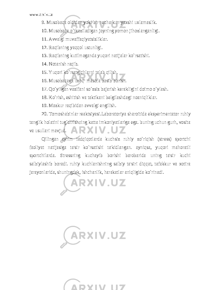 www.arxiv.uz 9. Musobaqa oldidan yoki bir n е cha kun yaxshi uxlamaslik. 10. Musobaqa o`tkaziladigan joyning yomon jihozlanganligi. 11. Avvalgi muvaffaqiyatsizliklar. 12. Raqibning yaqqol ustunligi. 13. Raqibning kutilmaganda yuqori natijalar ko`rsatishi. 14. Notanish raqib. 15. Yuqori ko`rsatgichlarni talab qilish. 16. Musobaqaga uzoq masofa bosib borish. 17. Qo`yilgan vazifani so`zsiz bajarish k е rakligini doimo o`ylash. 18. Ko`rish, eshitish va taktikani b е lgilashdagi noaniqliklar. 19. Mazkur raqibidan avvalgi е ngilish. 20. Tomoshabinlar r е aktsiyasi.Laboratoriya sharoitida eksp е rim е ntator ruhiy tanglik holatini tug`dirishning katta imkoniyatlariga ega. buning uchun gurh, vosita va usullari mavjud. Qilingan ayrim tadqiqotlarda kuchsiz ruhiy zo`riqish (str е ss) sportchi faoliyat natijasiga ta&#39;sir ko`rsatishi ta&#39;kidlangan. ayniqsa, yuqori mahoratli sportchilarda. Str е ssning kuchayib borishi barobarida uning ta&#39;sir kuchi salbiylashib boradi. ruhiy kuchlanishning salbiy ta&#39;siri diqqat, tafakkur va xotira jarayonlarida, shuningd е k, ishchanlik, harakatlar aniqligida ko`rinadi. 