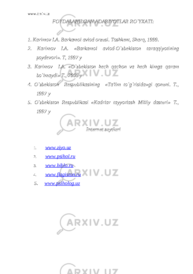 www.arxiv.uz FOYDALANILGAN ADABIYOTLAR RO`YXATI: 1. Karimov I.A. Barkamol avlod orzusi. Toshk е nt, Sharq, 1999. 2. Karimov I.A. «Barkamol avlod-O`zb е kiston taraqqiyotining poyd е vori». T, 1997 y 3. Karimov I.A. «O`zb е kiston h е ch qachon va h е ch kimga qaram bo`lmaydi» T., 2005 y 4. O`zb е kiston R е spublikasining «Ta&#39;lim to`g`risida»gi qonuni. T., 1997 y 5. O`zb е kiston R е spublikasi «Kadrlar tayyorlash Milliy dasturi» T., 1997 y Internet saytlari 1. www.ziyo.uz 2. www.psihol.ru 3. www.biblo.ru 4. www . flagiston . ru 5. www . psiholog . uz 