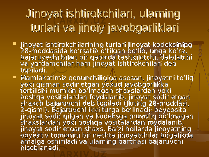 Jinoyat ishtirokchilari, ularning Jinoyat ishtirokchilari, ularning turlari va jinoiy javobgarliklari turlari va jinoiy javobgarliklari  Jinoyat ishtirokchilarining turlari Jinoyat kodeksinipg Jinoyat ishtirokchilarining turlari Jinoyat kodeksinipg 28-moddasida ko‘rsatib o‘tilgan bo‘lib, unga ko‘ra, 28-moddasida ko‘rsatib o‘tilgan bo‘lib, unga ko‘ra, bajaruyechi bilan bir qatorda tashkilotchi, dalolatchi bajaruyechi bilan bir qatorda tashkilotchi, dalolatchi va yordamchilar ham jinoyat ishtirokchilari deb va yordamchilar ham jinoyat ishtirokchilari deb topiladi.topiladi.  Mamlakatimiz qonunchiligiga asosan, jinoyatni to‘liq Mamlakatimiz qonunchiligiga asosan, jinoyatni to‘liq yoki qisman sodir etgan yoxud javobgorlikka yoki qisman sodir etgan yoxud javobgorlikka tortilishi mumkin bo‘lmagan shaxslardan yoki tortilishi mumkin bo‘lmagan shaxslardan yoki boshqa vositalardan foydalanib, jinoyat sodir etgan boshqa vositalardan foydalanib, jinoyat sodir etgan shaxch bajaruvchi deb topiladi (Jkning 28-moddasi, shaxch bajaruvchi deb topiladi (Jkning 28-moddasi, 2-qismi). Bajaruvchi ikki turga bo‘linadi: beyeosita 2-qismi). Bajaruvchi ikki turga bo‘linadi: beyeosita jinoyat sodir qilgan va kodeksga muvofiq bo‘lmagan jinoyat sodir qilgan va kodeksga muvofiq bo‘lmagan shaxslardan yoki boshqa vositalardan foydalanib, shaxslardan yoki boshqa vositalardan foydalanib, jinoyat sodir etgan shaxs. Ba’zi hollarda jinoyatning jinoyat sodir etgan shaxs. Ba’zi hollarda jinoyatning obyektiv tomonini bir nechta jinoyatchilar birgalikda obyektiv tomonini bir nechta jinoyatchilar birgalikda amalga oshiriladi va ularning barchasi bajaruvchi amalga oshiriladi va ularning barchasi bajaruvchi hisoblanadi.hisoblanadi. 