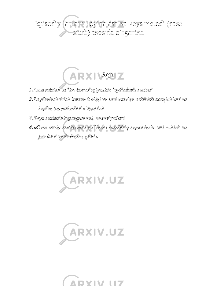 Iqtisodiy fanlarni loyihalash va keys metodi (case studi) asosida o`rganish Reja: 1. Innovatsion ta`lim texnologiyasida loyihalash metodi 2. L о yih а l а shtirish ketma-ketligi va uni amalga oshirish bosqichlari va loyiha tayyorlashni o`rganish 3. Keys metodining mazmuni, xususiyatlari 4. «Case study method»ni qo`llash: topshiriq tayyorlash. uni echish va javobini muhokama qilish. 