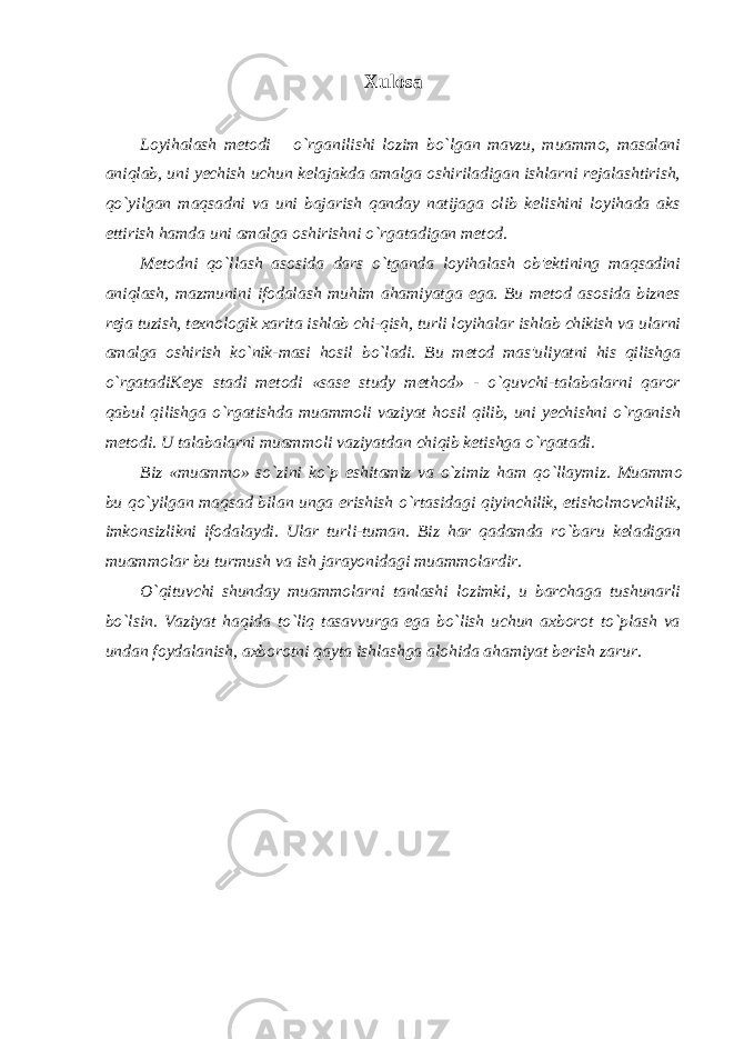 Xulosa Loyihalash metodi – o`rganilishi lozim bo`lgan mavzu, muammo, masalani aniqlab, uni yechish uchun kelajakda amalga oshiriladigan ishlarni rejalashtirish, qo`yilgan maqsadni va uni bajarish qanday natijaga olib kelishini loyihada aks ettirish hamda uni amalga oshirishni o`rgatadigan metod. Metodni qo`llash asosida dars o`tganda loyihalash ob&#39;ektining maqsadini aniqlash, mazmunini ifodalash muhim ahamiyatga ega. Bu metod asosida biznes reja tuzish, texnologik xarita ishlab chi-qish, turli loyihalar ishlab chikish va ularni amalga oshirish ko`nik-masi hosil bo`ladi. Bu metod mas&#39;uliyatni his qilishga o`rgatadiKeys stadi metodi «sase study method» - o`quvchi-talabalarni qaror qabul qilishga o`rgatishda muammoli vaziyat hosil qilib, uni yechishni o`rganish metodi. U talabalarni muammoli vaziyatdan chiqib ketishga o`rgatadi. Biz «mu а mm о » so`zini ko`p eshit а miz v а o`zimiz h а m qo`ll а ymiz. Mu а mm о bu qo`yilg а n m а qs а d bil а n ung а erishish o`rt а sid а gi qiyinchilik, е tisholm о vchilik, imk о nsizlikni if о d а l а ydi. Ul а r turli-tum а n. Biz h а r q а d а md а ro`b а ru k е l а dig а n mu а mm о l а r bu turmush v а ish j а r а yonid а gi mu а mm о l а rdir. O`qituvchi shunday muammolarni tanlashi lozimki, u barchaga tushunarli bo`lsin. Vaziyat haqida to`liq tasavvurga ega bo`lish uchun axborot to`plash va undan foydalanish, axborotni qayta ishlashga alohida ahamiyat berish zarur. 