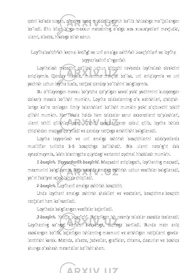 qоtni ko`zdа tutgаn, o`rtа vа uzоq muddаtli, guruh bo`lib ishlаshgа mo`ljаllаngаn bo`lаdi. Shu bilan birga mazkur metodning o`ziga xos xususiyatlari mavjudki, ularni, albatta, hisobga olish zarur. Lоyihаlаshtirish ketma-ketligi va uni amalga oshirish bosqichlari va loyiha tayyorlashni o`rganish Loyihalash metodini qo`llash uchun birinchi navbatda loyihalash ob&#39;ektini aniqlaymiz. Qanday masala, muammo mavjud bo`lsa, uni aniqlaymiz va uni yechish uchun loyiha tuzib, natijasi qanday bo`lishini belgilaymiz. Bu o`tilayotgan mavzu bo`yicha qo`yilgan savol yoki yechimini kutayotgan dolzarb masala bo`lishi mumkin. Loyiha talabalarning o`z xohishlari, qiziqish- lariga ko`ra tanlagan ilmiy izlanishlari bo`lishi mumkin yoki o`qituvchi taklif qilishi mumkin. Har ikkala holda ham talabalar zarur axborotlarni to`plashlari, ularni tahlil qilishlari zarur. Tahlil asosida qaror qabul qilib, loyiha ishlab chiqishdan maqsad qo`yiladi va qanday natijaga erishilishi belgilanadi. Loyiha tayyorlash va uni amalga oshirish bosqichlarini adabiyotlarda mualliflar turlicha 3-6 bosqichga bo`lishadi. Biz ularni noto`g`ri deb aytaolmaymiz, lekin bizningcha quyidagi variantni optimal hisoblash mumkin. 1-bosqich. Tаyyordarlik bоsqichi . Maqsadni aniqlagach, loyihaning maqsadi, mazmunini belgilaymiz. Reja asosida amalga oshirish uchun vazifalar belgilanadi, ya`ni faoliyat rejasi ishlab chiqiladi. 2-bosqich. Loyihani amalga oshirish bosqichi: Unda loyihani amalga oshirish shakllari va vositalari, bosqichma-bosqich natijalari ham ko`rsatiladi. Loyihada belgilangan vazifalar bajariladi. 3-bosqich. Nаtijа bоsqichi. B а j а rilg а n ish rasmiy talablar asosida taxlanadi. Loyihaning so`nggi varianti ekspertga, taqrizga beriladi. Bunda matn aniq asoslangan bo`lib, bajarilgan ishlarning mazmuni va erishilgan natijalarni gavda- lantirishi kerak. Matnda, albatta, jadvallar, grafiklar, chizma, dasturlar va boshqa shunga o`xshash materiallar bo`lishi shart. 