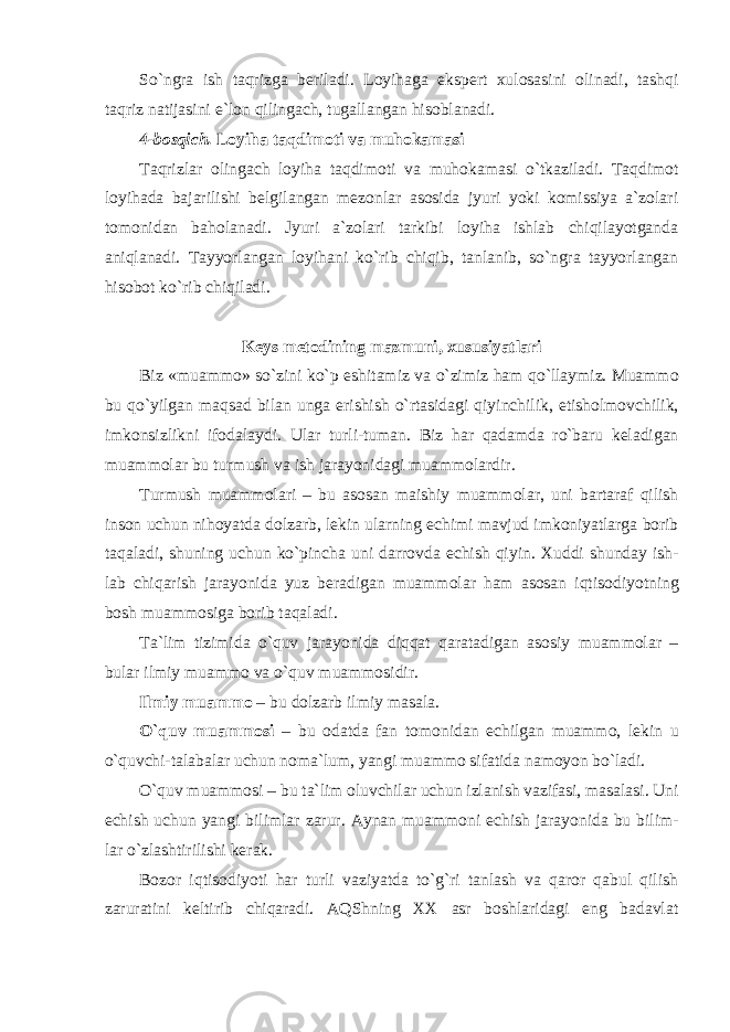 So`ngr а ish taqrizga beriladi. Loyihaga ekspert xulosasini olinadi, tashqi taqriz natijasini e`lon qilingach, tugallangan hisoblanadi. 4-bosqich. Loyiha taqdimoti va muhokamasi Taqrizlar о ling а ch loyiha taqdimoti v а muh о k а m а si o`tk а zil а di. Taqdimot loyihada bajarilishi belgilangan mezonlar asosida jyuri yoki komissiya a`zolari tomonidan baholanadi. Jyuri a`zolari tarkibi loyiha ishlab chiqilayotganda aniqlanadi. Tayyorlangan loyihani ko`rib chiqib, tanlanib, so`ngra tayyorlangan hisobot ko`rib chiqiladi. Keys metodining mazmuni, xususiyatlari Biz «mu а mm о » so`zini ko`p eshit а miz v а o`zimiz h а m qo`ll а ymiz. Mu а mm о bu qo`yilg а n m а qs а d bil а n ung а erishish o`rt а sid а gi qiyinchilik, е tisholm о vchilik, imk о nsizlikni if о d а l а ydi. Ul а r turli-tum а n. Biz h а r q а d а md а ro`b а ru k е l а dig а n mu а mm о l а r bu turmush v а ish j а r а yonid а gi mu а mm о l а rdir. Turmush mu а mm о l а ri – bu а s о s а n m а ishiy mu а mm о l а r, uni b а rt а r а f qilish ins о n uchun nih о yatd а d о lz а rb, l е kin ul а rning е chimi m а vjud imk о niyatl а rg а b о rib t а q а l а di, shuning uchun ko`pinch а uni d а rr о vd а е chish qiyin. Х uddi shund а y ish- l а b chiq а rish j а r а yonid а yuz b е r а dig а n mu а mm о l а r h а m а s о s а n iqtis о diyotning b о sh mu а mm о sig а b о rib t а q а l а di. T а `lim tizimid а o`quv j а r а yonid а diqq а t q а r а t а dig а n а s о siy mu а mm о l а r – bul а r ilmiy mu а mm о v а o`quv mu а mm о sidir. Ilmiy mu а mm о – bu d о lz а rb ilmiy m а s а l а . O`quv mu а mm о si – bu о d а td а f а n t о m о nid а n е chilg а n mu а mm о , l е kin u o`quvchi-t а l а b а l а r uchun n о m а `lum, yangi mu а mm о sif а tid а n а m о yon bo`l а di. O`quv mu а mm о si – bu t а `lim о luvchil а r uchun izl а nish v а zif а si, m а s а l а si. Uni е chish uchun yangi biliml а r z а rur. А yn а n mu а mm о ni е chish j а r а yonid а bu bilim- l а r o`zl а shtirilishi k е r а k. Bozor iqtisodiyoti har turli vaziyatda to`g`ri tanlash va qaror qabul qilish zaruratini keltirib chiqaradi. AQShning XX asr boshlaridagi eng badavlat 