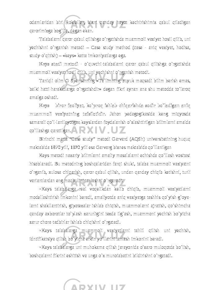 odamlaridan biri Rokfeller, bizni qanday hayot kechirishimiz qabul qiladigan qarorimizga bog`liq, degan ekan. Talabalarni qaror qabul qilishga o`rgatishda muammoli vaziyat hosil qilib, uni yechishni o`rganish metodi – Case study method (case - aniq vaziyat, hodisa, study-o`qitish) – «keys» katta imkoniyatlarga ega. Keys stadi metodi - o`quvchi-talabalarni qaror qabul qilishga o`rgatishda muammoli vaziyat hosil qilib, uni yechishni o`rganish metodi. Taniqli olim G Spenserning «Ta`limning buyuk maqsadi bilim berish emas, balki hatti-harakatlarga o`rgatishdir» degan fikri aynan ana shu metodda to`laroq amalga oshadi. Keys – biror faoliyat, ko`proq ishlab chiqarishda sodir bo`ladigan aniq muammoli vaziyatning tafsilotidir . Jahon pedagogikasida keng miqyosda samarali qo`l-lanilayotgan keyslardan foydalanish o`zlashtirilgan bilimlarni amalda qo`llashga qaratilgan. Birinchi marta “Case study” metodi Garvard (AQSh) universitetining huquq maktabida 1870 yili, 1920 yili es а Garvarg biznes maktabida qo`llanilgan Keys metodi nazariy bilimlarni amaliy masalalarni echishda qo`llash vositasi hisoblanadi. Bu metodning boshqalaridan farqi shuki, talaba muammoli vaziyatni o`rganib, xulosa chiqarish, qaror qabul qilish, undan qanday chiqib ketishni, turli variantlardan eng maqbulini tanlashni o`rganadi. • Keys talabalarga real voqelikdan kelib chiqib, muammoli vaziyatlarni modellashtirish imkonini beradi, amaliyotda aniq vaziyatga tashhis qo`yish g`oya- larni shakllantirish, gipotezalar ishlab chiqish, muammolarni ajratish, qo`shimcha qanday axborotlar to`plash zarurligini tezda ilg`ash, muammoni yechish bo`yicha zarur chora-tadbirlar ishlab chiqishni o`rgatadi. • Keys talabalarga muammoli vaziyatlarni tahlil qilish uni yechish, idntifikatsiya qilish bo`yicha erkin yo`llarini tanlash imkonini beradi. • Keys talabalarga uni muhokama qilish jarayonida o`zaro muloqotda bo`lish, boshqalarni fikrini eshitish va unga o`z munoiabatini bildirishni o`rgatadi. 