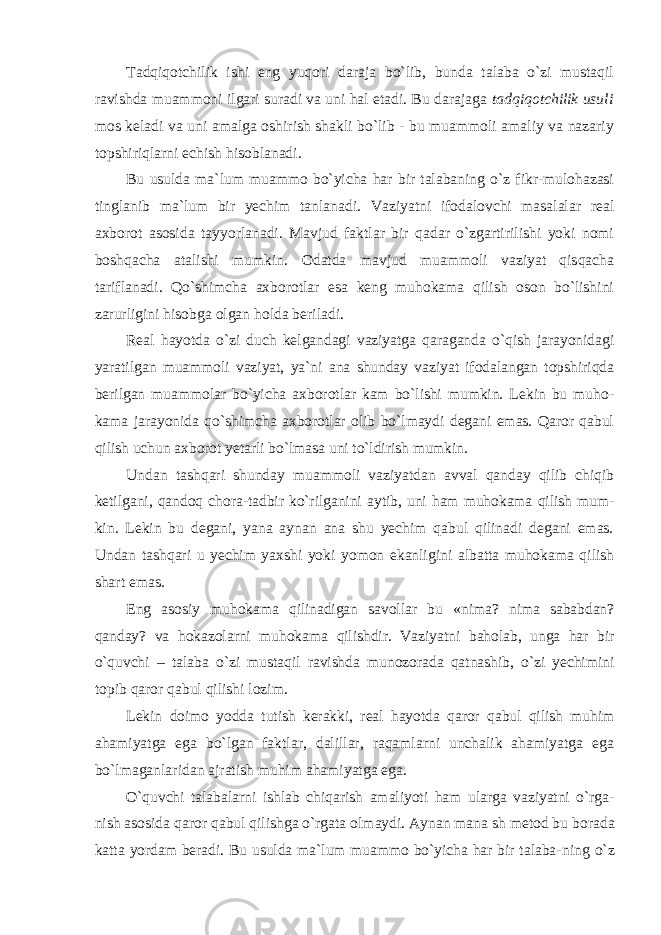 Tаdqiqоtchilik ishi eng yuqоri dаrаjа bo`lib, bundа tаlаbа o`zi mustаqil rаvishdа muаmmоni ilgаri surаdi vа uni hаl etаdi. Bu dаrаjаgа tаdqiqоtchilik usuli mоs kеlаdi vа uni аmаlgа оshirish shаkli bo`lib - bu muаmmоli аmаliy vа nаzаriy tоpshiriqlаrni еchish hisоblаnаdi. Bu usulda ma`lum muammo bo`yicha har bir talabaning o`z fikr-mulohazasi tinglanib ma`lum bir yechim tanlanadi. Vaziyatni ifodalovchi masalalar real axborot asosida tayyorlanadi. Mavjud faktlar bir qadar o`zgartirilishi yoki nomi boshqacha atalishi mumkin. Odatda mavjud muammoli vaziyat qisqacha tariflanadi. Qo`shimcha axborotlar esa keng muhokama qilish oson bo`lishini zarurligini hisobga olgan holda beriladi. Real hayotda o`zi duch kelgandagi vaziyatga qaraganda o`qish jarayonidagi yaratilgan muammoli vaziyat, ya`ni ana shunday vaziyat ifodalangan topshiriqda berilgan muammolar bo`yicha axborotlar kam bo`lishi mumkin. Lekin bu muho - kama jarayonida qo`shimcha axborotlar olib bo`lmaydi degani emas. Qaror qabul qilish uchun axborot yetarli bo`lmasa uni to`ldirish mumkin. Undan tashqari shunday muammoli vaziyatdan avval qanday qilib chiqib ketilgani, qandoq chora-tadbir ko`rilganini aytib, uni ham muhokama qilish mum - kin. Lekin bu degani, yana aynan ana shu yechim qabul qilinadi degani emas. Undan tashqari u yechim yaxshi yoki yomon ekanligini albatta muhokama qilish shart emas. Eng asosiy muhokama qilinadigan savollar bu «nima? nima sababdan? qanday? va hokazolarni muhokama qilishdir. Vaziyatni baholab, unga har bir o`quvchi – talaba o`zi mustaqil ravishda munozorada qatnashib, o`zi yechimini topib qaror qabul qilishi lozim. Lekin doimo yodda tutish kerakki, real hayotda qaror qabul qilish muhim ahamiyatga ega bo`lgan faktlar, dalillar, raqamlarni unchalik ahamiyatga ega bo`lmaganlaridan ajratish muhim ahamiyatga ega. O`quvchi talabalarni ishlab chiqarish amaliyoti ham ularga vaziyatni o`rga- nish asosida qaror qabul qilishga o`rgata olmaydi. Aynan mana sh metod bu borada katta yordam beradi. Bu usulda ma`lum muammo bo`yicha har bir talaba- ning o`z 