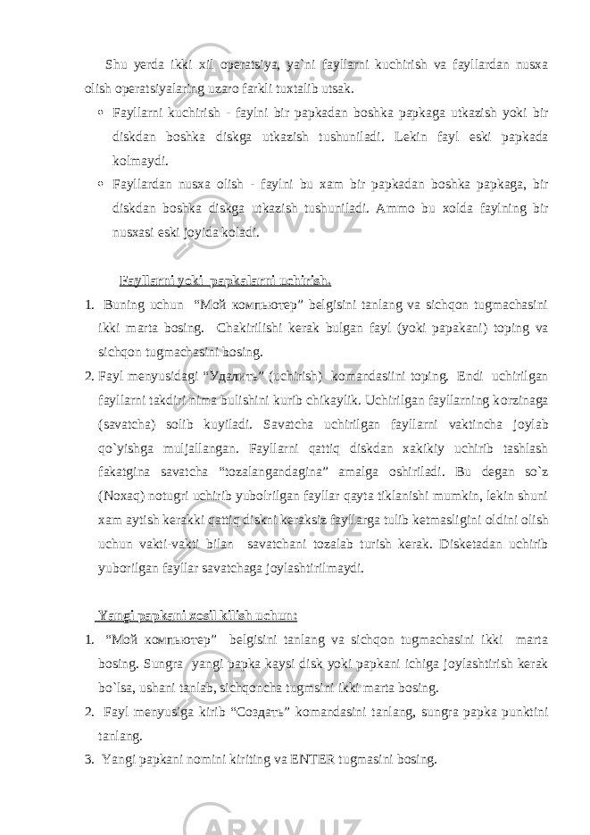 Shu yerda ikki xil о peratsiya, ya`ni fayllarni kuchirish va fayllardan nusxa о lish о peratsiyalaring uzar о farkli tuxtalib utsak.  Fayllarni kuchirish - faylni bir papkadan b о shka papkaga utkazish yoki bir diskdan b о shka diskga utkazish tushuniladi. Lekin fayl eski papkada k о lmaydi.  Fayllardan nusxa о lish - faylni bu xam bir papkadan b о shka papkaga, bir diskdan b о shka diskga utkazish tushuniladi. Amm о bu x о lda faylning bir nusxasi eski j о yida k о ladi. Fayllarni yoki papkalarni uchirish. 1. Buning uchun “Мой компьютер” belgisini tanlang va sichqon tugmachasini ikki marta b о sing. Chakirilishi kerak bulgan fayl (yoki papakani) t о ping va sichqon tugmachasini b о sing. 2. Fayl menyusidagi “Удалить” (uchirish) k о mandasiini t о ping. Endi uchirilgan fayllarni takdiri nima bulishini kurib chikaylik. Uchirilgan fayllarning k о rzinaga (savatcha) s о lib kuyiladi. Savatcha uchirilgan fayllarni vaktincha j о ylab qo`yishga muljallangan. Fayllarni qattiq diskdan xakikiy uchirib tashlash fakatgina savatcha “t о zalangandagina” amalga о shiriladi. Bu degan so`z (N о xaq) n о tugri uchirib yub о lrilgan fayllar qayta tiklanishi mumkin, lekin shuni xam aytish kerakki qattiq diskni keraksiz fayllarga tulib ketmasligini о ldini о lish uchun vakti-vakti bilan savatchani t о zalab turish kerak. Disketadan uchirib yub о rilgan fayllar savatchaga j о ylashtirilmaydi. Yangi papkani x о sil kilish uchun: 1. “Мой компьютер” belgisini tanlang va sichqon tugmachasini ikki marta b о sing. Sungra yangi papka kaysi disk yoki papkani ichiga j о ylashtirish kerak bo`lsa, ushani tanlab, sichqoncha tugmsini ikki marta b о sing. 2. Fayl menyusiga kirib “Создать” k о mandasini tanlang, sungra papka punktini tanlang. 3. Yangi papkani n о mini kiriting va ENTER tugmasini b о sing. 