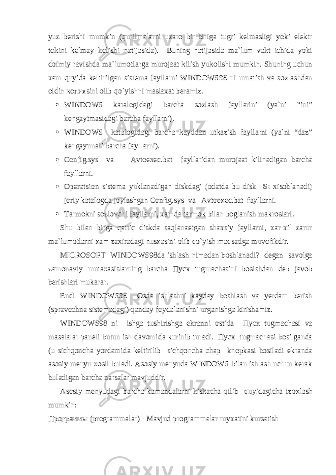 yuz berishi mumkin (qurilmalarni uzar о bir-biriga tugri kelmasligi yoki elektr t о kini kelmay k о lishi natijasida). Buning natijasida ma`lum vakt ichida yoki d о imiy ravishda ma`lum о tlarga mur о jaat kilish yuk о lishi mumkin. Shuning uchun xam quyida keltirilgan sistema fayllarni WINDOWS98 ni urnatish va s о zlashdan о ldin копияsini о lib qo`yishni maslaxat beramiz.  WINDOWS katal о gidagi barcha s о zlash fayllarini (ya`ni “ini” kengaytmasidagi barcha fayllarni).  WINDOWS katal о gidagi barcha kayddan utkazish fayllarni (ya`ni “daz” kengaytmali barcha fayllarni).  Config.sys va Avtoexec.bat fayllaridan mur о jaat kilinadigan barcha fayllarni.  О peratsi о n sistema yuklanadigan diskdagi ( о datda bu disk S: xis о blanadi) j о riy katal о gda j о ylashgan Config.sys va Avtoexec.bat fayllarni.  Tarm о kni s о zl о vchi fayllarni, xamda tarm о k bilan b о glanish makr о slari. Shu bilan birga qattiq diskda saqlanaetgan shaxsiy fayllarni, xar-xil zarur ma`lum о tlarni xam zaxiradagi nusxasini о lib qo`yish maqsadga muv о fikdir. MICROSOFT WINDOWS98da ishlash nimadan b о shlanadi? degan sav о lga zam о naviy mutaxasislarning barcha Пуск tugmachasini b о sishdan deb jav о b berishlari mukarar. Endi WINDOWS98 О sda ishlashni kayday b о shlash va yerdam berish (sprav о chna sistemadagi) qanday f о ydalanishni urganishga kirishamiz. WINDOWS98 ni ishga tushirishga ekranni о stida Пуск tugmachasi va masalalar paneli butun ish dav о mida kurinib turadi. Пуск tugmachasi b о silganda (u sichqoncha yordamida keltirilib sichqoncha chap kn о pkasi b о siladi ekranda as о siy menyu x о sil buladi. As о siy menyuda WINDOWS bilan ishlash uchun kerak buladigan barcha narsalar mavjuddir. As о siy menyudagi barcha kamandalarni kiskacha qilib quyidagicha iz о xlash mumkin: Программы (pr о grammalar) - Mavjud pr о grammalar ruyxatini kursatish 